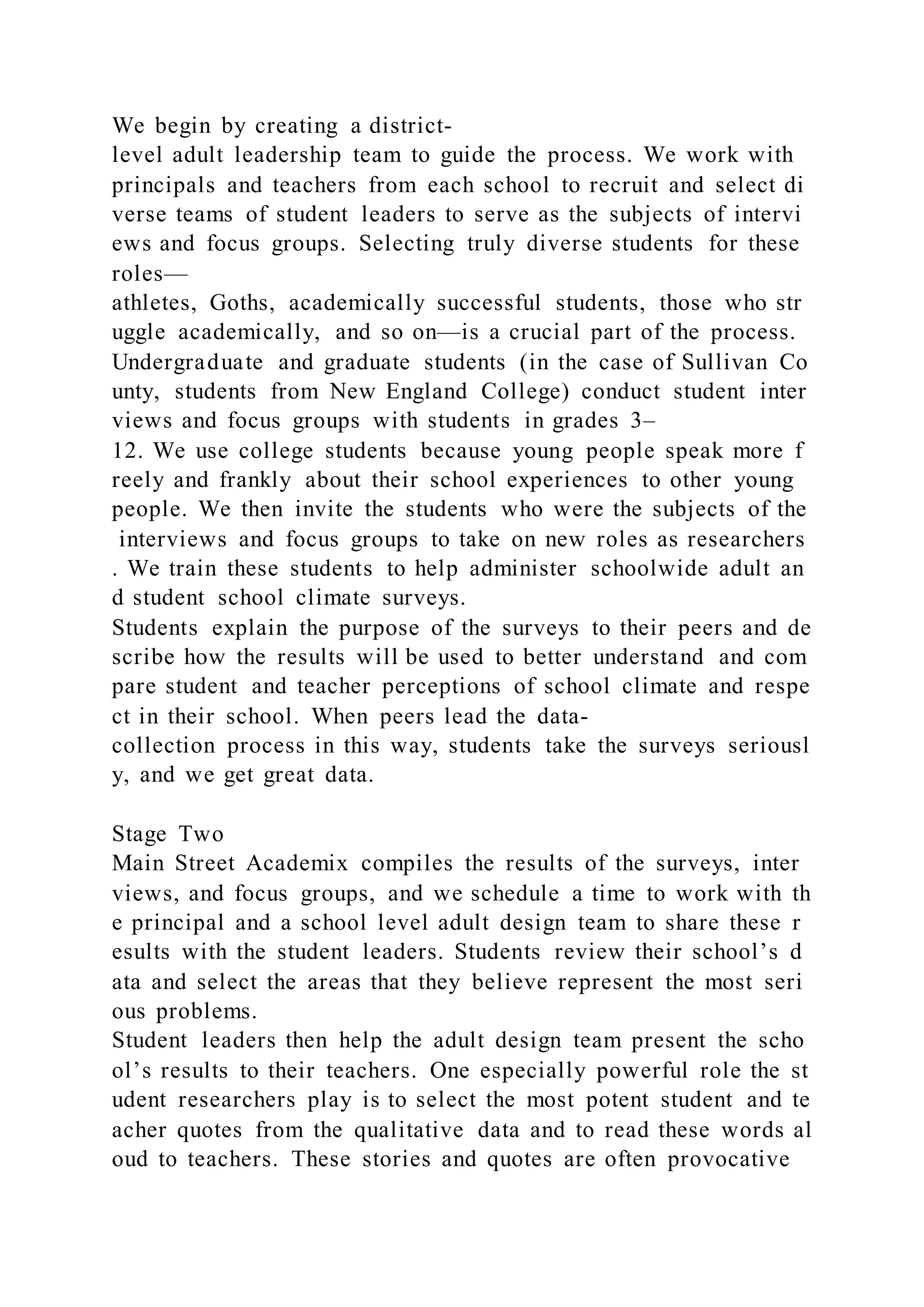 We begin by creating a district-
level adult leadership team to guide the process. We work with
principals and teachers from each school to recruit and select di
verse teams of student leaders to serve as the subjects of intervi
ews and focus groups. Selecting truly diverse students for these
roles—
athletes, Goths, academically successful students, those who str
uggle academically, and so on—is a crucial part of the process.
Undergraduate and graduate students (in the case of Sullivan Co
unty, students from New England College) conduct student inter
views and focus groups with students in grades 3–
12. We use college students because young people speak more f
reely and frankly about their school experiences to other young
people. We then invite the students who were the subjects of the
interviews and focus groups to take on new roles as researchers
. We train these students to help administer schoolwide adult an
d student school climate surveys.
Students explain the purpose of the surveys to their peers and de
scribe how the results will be used to better understand and com
pare student and teacher perceptions of school climate and respe
ct in their school. When peers lead the data-
collection process in this way, students take the surveys seriousl
y, and we get great data.
Stage Two
Main Street Academix compiles the results of the surveys, inter
views, and focus groups, and we schedule a time to work with th
e principal and a school level adult design team to share these r
esults with the student leaders. Students review their school’s d
ata and select the areas that they believe represent the most seri
ous problems.
Student leaders then help the adult design team present the scho
ol’s results to their teachers. One especially powerful role the st
udent researchers play is to select the most potent student and te
acher quotes from the qualitative data and to read these words al
oud to teachers. These stories and quotes are often provocative
 