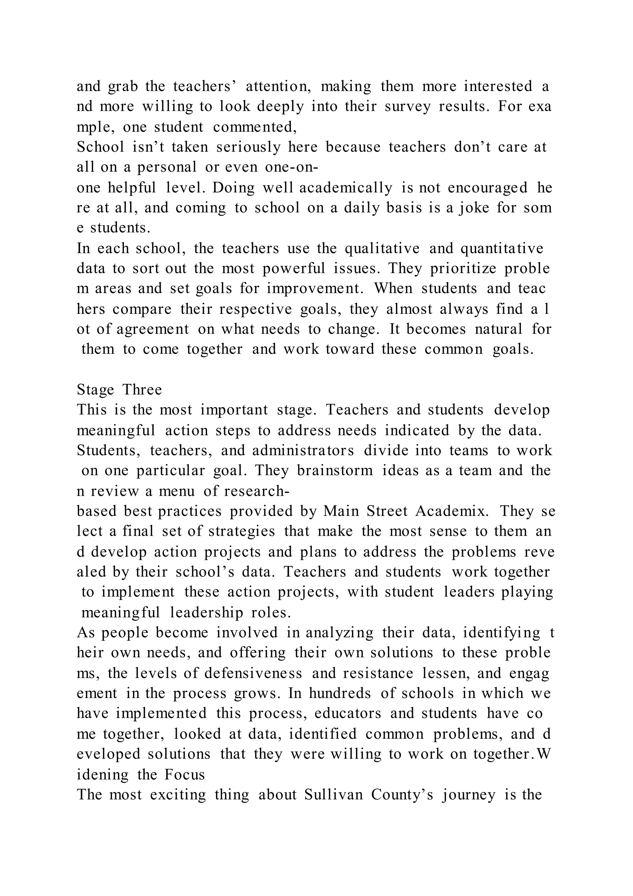 and grab the teachers’ attention, making them more interested a
nd more willing to look deeply into their survey results. For exa
mple, one student commented,
School isn’t taken seriously here because teachers don’t care at
all on a personal or even one-on-
one helpful level. Doing well academically is not encouraged he
re at all, and coming to school on a daily basis is a joke for som
e students.
In each school, the teachers use the qualitative and quantitative
data to sort out the most powerful issues. They prioritize proble
m areas and set goals for improvement. When students and teac
hers compare their respective goals, they almost always find a l
ot of agreement on what needs to change. It becomes natural for
them to come together and work toward these common goals.
Stage Three
This is the most important stage. Teachers and students develop
meaningful action steps to address needs indicated by the data.
Students, teachers, and administrators divide into teams to work
on one particular goal. They brainstorm ideas as a team and the
n review a menu of research-
based best practices provided by Main Street Academix. They se
lect a final set of strategies that make the most sense to them an
d develop action projects and plans to address the problems reve
aled by their school’s data. Teachers and students work together
to implement these action projects, with student leaders playing
meaningful leadership roles.
As people become involved in analyzing their data, identifying t
heir own needs, and offering their own solutions to these proble
ms, the levels of defensiveness and resistance lessen, and engag
ement in the process grows. In hundreds of schools in which we
have implemented this process, educators and students have co
me together, looked at data, identified common problems, and d
eveloped solutions that they were willing to work on together.W
idening the Focus
The most exciting thing about Sullivan County’s journey is the
 