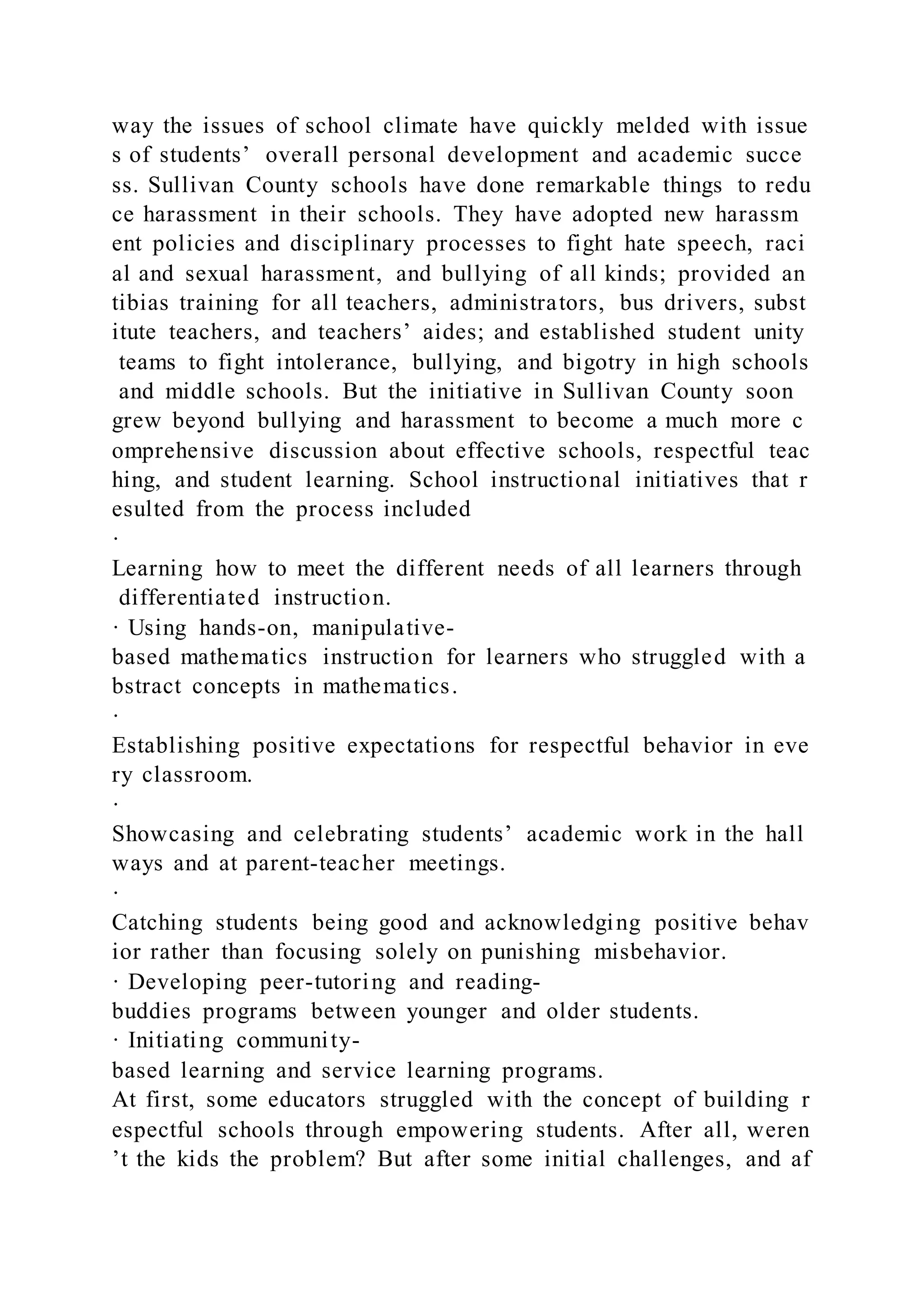 way the issues of school climate have quickly melded with issue
s of students’ overall personal development and academic succe
ss. Sullivan County schools have done remarkable things to redu
ce harassment in their schools. They have adopted new harassm
ent policies and disciplinary processes to fight hate speech, raci
al and sexual harassment, and bullying of all kinds; provided an
tibias training for all teachers, administrators, bus drivers, subst
itute teachers, and teachers’ aides; and established student unity
teams to fight intolerance, bullying, and bigotry in high schools
and middle schools. But the initiative in Sullivan County soon
grew beyond bullying and harassment to become a much more c
omprehensive discussion about effective schools, respectful teac
hing, and student learning. School instructional initiatives that r
esulted from the process included
·
Learning how to meet the different needs of all learners through
differentiated instruction.
· Using hands-on, manipulative-
based mathematics instruction for learners who struggled with a
bstract concepts in mathematics.
·
Establishing positive expectations for respectful behavior in eve
ry classroom.
·
Showcasing and celebrating students’ academic work in the hall
ways and at parent-teacher meetings.
·
Catching students being good and acknowledging positive behav
ior rather than focusing solely on punishing misbehavior.
· Developing peer-tutoring and reading-
buddies programs between younger and older students.
· Initiating community-
based learning and service learning programs.
At first, some educators struggled with the concept of building r
espectful schools through empowering students. After all, weren
’t the kids the problem? But after some initial challenges, and af
 