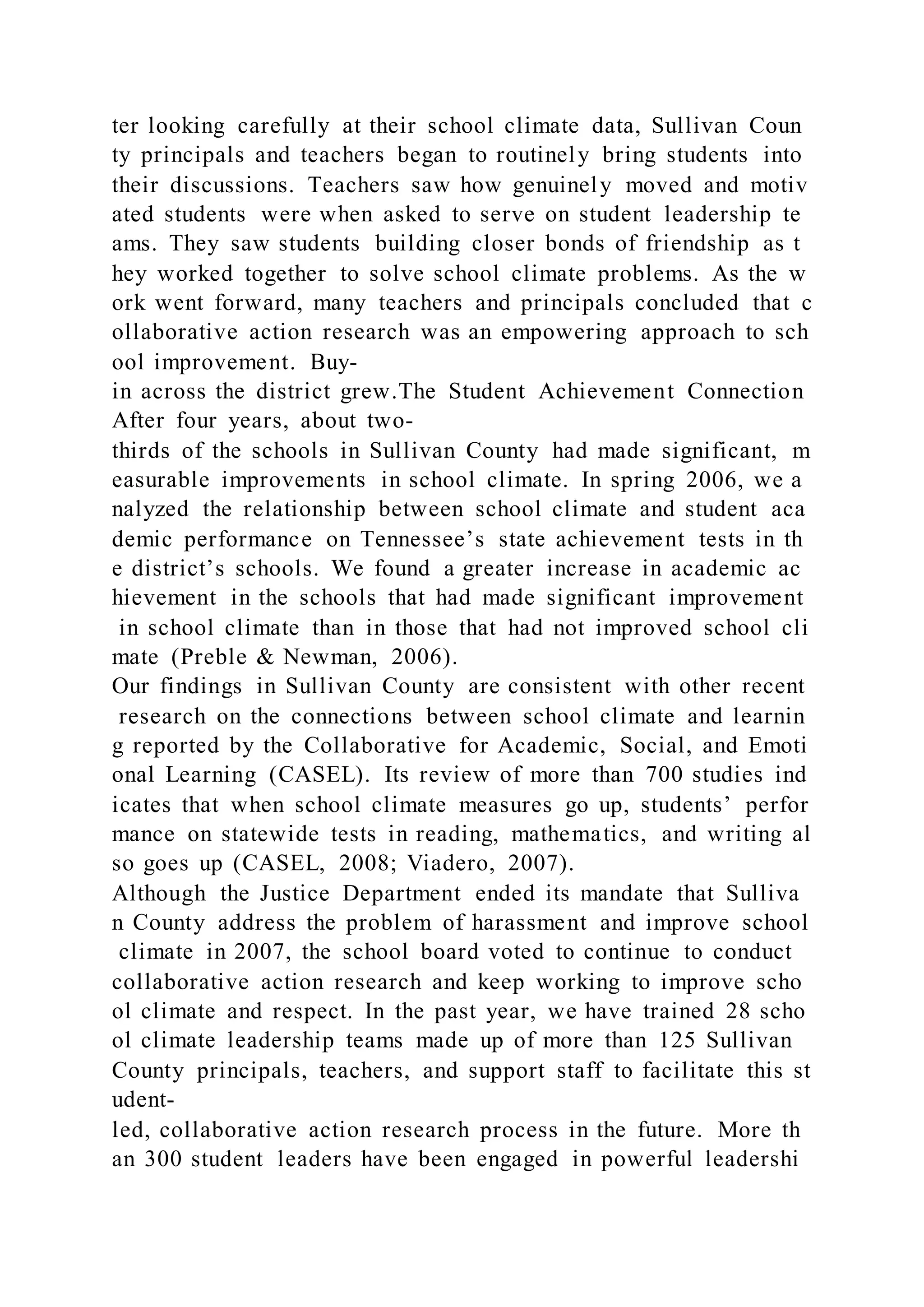 ter looking carefully at their school climate data, Sullivan Coun
ty principals and teachers began to routinely bring students into
their discussions. Teachers saw how genuinely moved and motiv
ated students were when asked to serve on student leadership te
ams. They saw students building closer bonds of friendship as t
hey worked together to solve school climate problems. As the w
ork went forward, many teachers and principals concluded that c
ollaborative action research was an empowering approach to sch
ool improvement. Buy-
in across the district grew.The Student Achievement Connection
After four years, about two-
thirds of the schools in Sullivan County had made significant, m
easurable improvements in school climate. In spring 2006, we a
nalyzed the relationship between school climate and student aca
demic performance on Tennessee’s state achievement tests in th
e district’s schools. We found a greater increase in academic ac
hievement in the schools that had made significant improvement
in school climate than in those that had not improved school cli
mate (Preble & Newman, 2006).
Our findings in Sullivan County are consistent with other recent
research on the connections between school climate and learnin
g reported by the Collaborative for Academic, Social, and Emoti
onal Learning (CASEL). Its review of more than 700 studies ind
icates that when school climate measures go up, students’ perfor
mance on statewide tests in reading, mathematics, and writing al
so goes up (CASEL, 2008; Viadero, 2007).
Although the Justice Department ended its mandate that Sulliva
n County address the problem of harassment and improve school
climate in 2007, the school board voted to continue to conduct
collaborative action research and keep working to improve scho
ol climate and respect. In the past year, we have trained 28 scho
ol climate leadership teams made up of more than 125 Sullivan
County principals, teachers, and support staff to facilitate this st
udent-
led, collaborative action research process in the future. More th
an 300 student leaders have been engaged in powerful leadershi
 