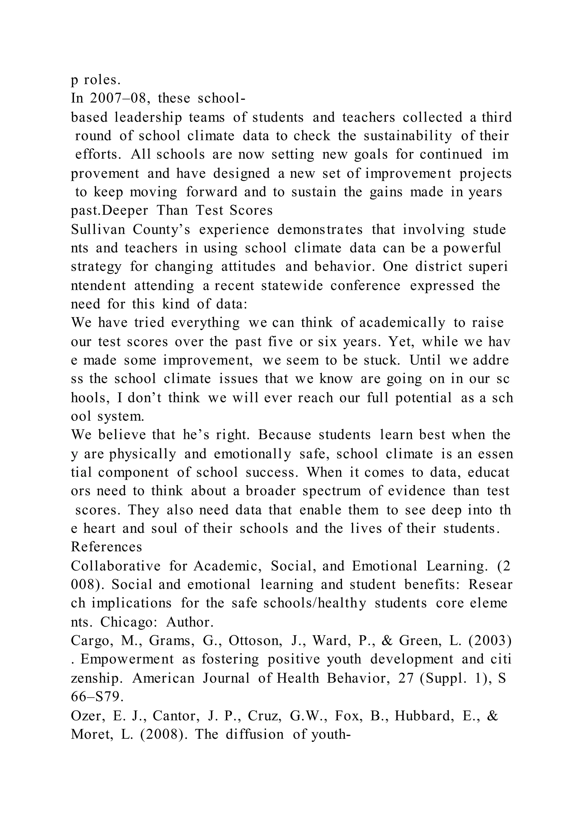 p roles.
In 2007–08, these school-
based leadership teams of students and teachers collected a third
round of school climate data to check the sustainability of their
efforts. All schools are now setting new goals for continued im
provement and have designed a new set of improvement projects
to keep moving forward and to sustain the gains made in years
past.Deeper Than Test Scores
Sullivan County’s experience demonstrates that involving stude
nts and teachers in using school climate data can be a powerful
strategy for changing attitudes and behavior. One district superi
ntendent attending a recent statewide conference expressed the
need for this kind of data:
We have tried everything we can think of academically to raise
our test scores over the past five or six years. Yet, while we hav
e made some improvement, we seem to be stuck. Until we addre
ss the school climate issues that we know are going on in our sc
hools, I don’t think we will ever reach our full potential as a sch
ool system.
We believe that he’s right. Because students learn best when the
y are physically and emotionally safe, school climate is an essen
tial component of school success. When it comes to data, educat
ors need to think about a broader spectrum of evidence than test
scores. They also need data that enable them to see deep into th
e heart and soul of their schools and the lives of their students.
References
Collaborative for Academic, Social, and Emotional Learning. (2
008). Social and emotional learning and student benefits: Resear
ch implications for the safe schools/healthy students core eleme
nts. Chicago: Author.
Cargo, M., Grams, G., Ottoson, J., Ward, P., & Green, L. (2003)
. Empowerment as fostering positive youth development and citi
zenship. American Journal of Health Behavior, 27 (Suppl. 1), S
66–S79.
Ozer, E. J., Cantor, J. P., Cruz, G.W., Fox, B., Hubbard, E., &
Moret, L. (2008). The diffusion of youth-
 