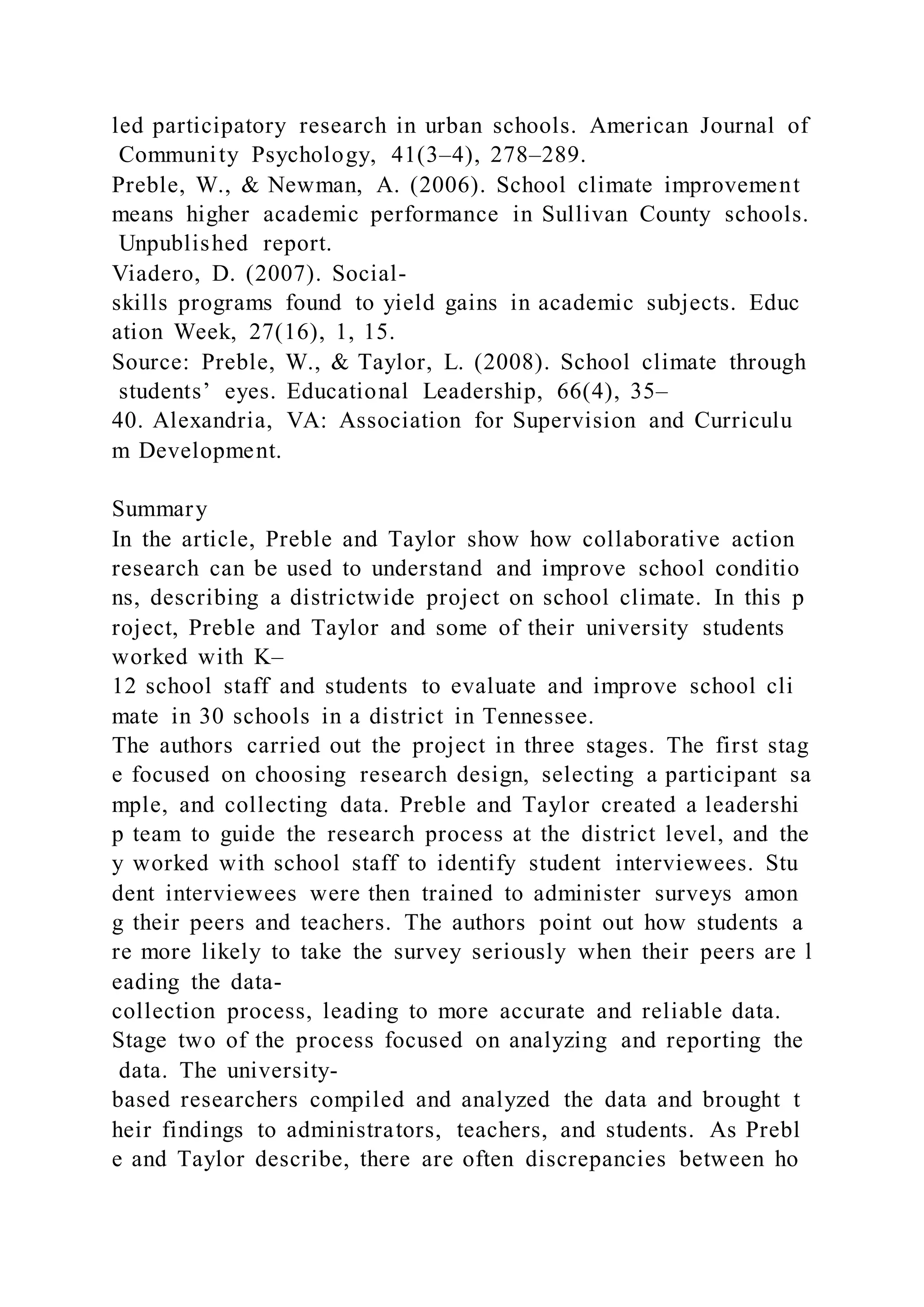led participatory research in urban schools. American Journal of
Community Psychology, 41(3–4), 278–289.
Preble, W., & Newman, A. (2006). School climate improvement
means higher academic performance in Sullivan County schools.
Unpublished report.
Viadero, D. (2007). Social-
skills programs found to yield gains in academic subjects. Educ
ation Week, 27(16), 1, 15.
Source: Preble, W., & Taylor, L. (2008). School climate through
students’ eyes. Educational Leadership, 66(4), 35–
40. Alexandria, VA: Association for Supervision and Curriculu
m Development.
Summary
In the article, Preble and Taylor show how collaborative action
research can be used to understand and improve school conditio
ns, describing a districtwide project on school climate. In this p
roject, Preble and Taylor and some of their university students
worked with K–
12 school staff and students to evaluate and improve school cli
mate in 30 schools in a district in Tennessee.
The authors carried out the project in three stages. The first stag
e focused on choosing research design, selecting a participant sa
mple, and collecting data. Preble and Taylor created a leadershi
p team to guide the research process at the district level, and the
y worked with school staff to identify student interviewees. Stu
dent interviewees were then trained to administer surveys amon
g their peers and teachers. The authors point out how students a
re more likely to take the survey seriously when their peers are l
eading the data-
collection process, leading to more accurate and reliable data.
Stage two of the process focused on analyzing and reporting the
data. The university-
based researchers compiled and analyzed the data and brought t
heir findings to administrators, teachers, and students. As Prebl
e and Taylor describe, there are often discrepancies between ho
 
