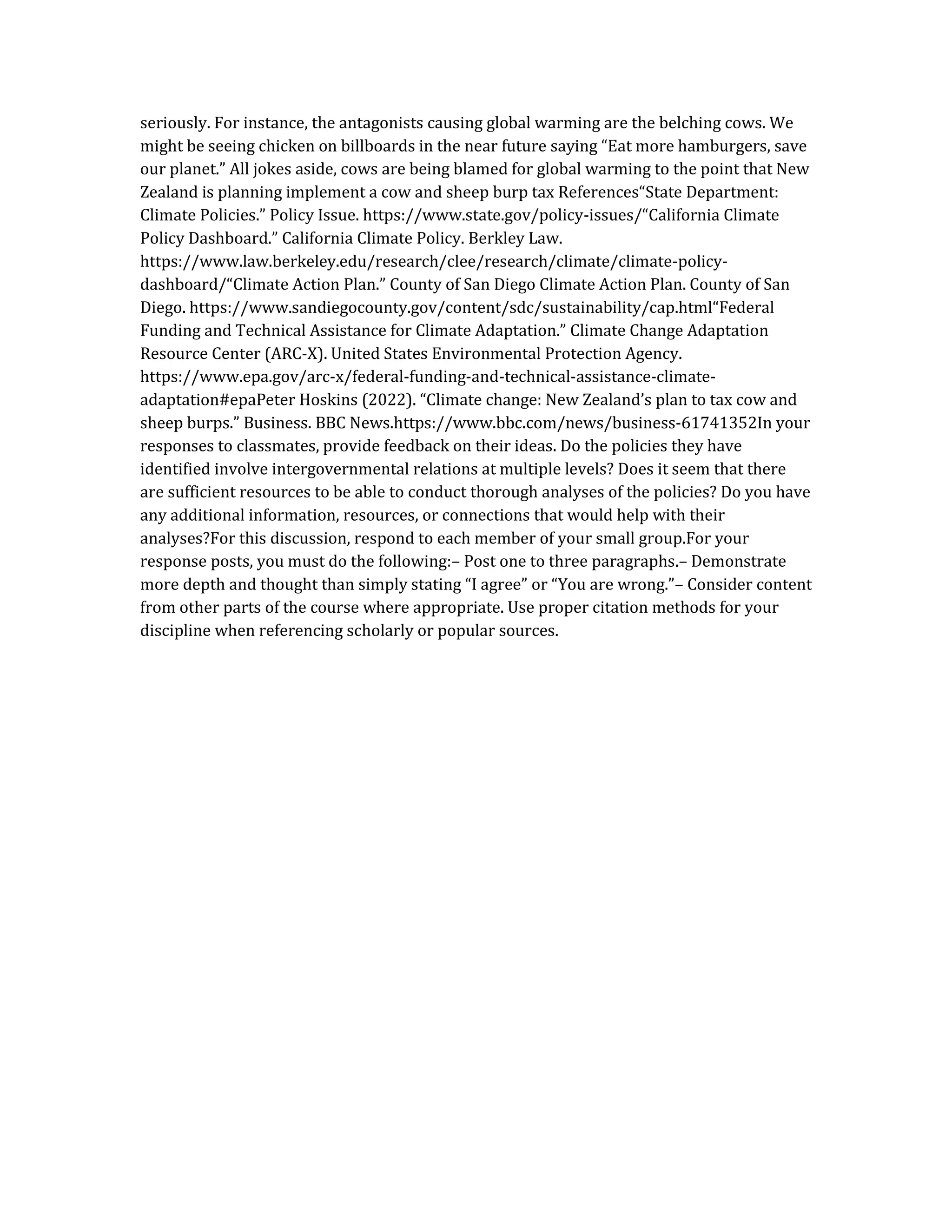 seriously. For instance, the antagonists causing global warming are the belching cows. We
might be seeing chicken on billboards in the near future saying “Eat more hamburgers, save
our planet.” All jokes aside, cows are being blamed for global warming to the point that New
Zealand is planning implement a cow and sheep burp tax References“State Department:
Climate Policies.” Policy Issue. https://www.state.gov/policy-issues/“California Climate
Policy Dashboard.” California Climate Policy. Berkley Law.
https://www.law.berkeley.edu/research/clee/research/climate/climate-policy-
dashboard/“Climate Action Plan.” County of San Diego Climate Action Plan. County of San
Diego. https://www.sandiegocounty.gov/content/sdc/sustainability/cap.html“Federal
Funding and Technical Assistance for Climate Adaptation.” Climate Change Adaptation
Resource Center (ARC-X). United States Environmental Protection Agency.
https://www.epa.gov/arc-x/federal-funding-and-technical-assistance-climate-
adaptation#epaPeter Hoskins (2022). “Climate change: New Zealand’s plan to tax cow and
sheep burps.” Business. BBC News.https://www.bbc.com/news/business-61741352In your
responses to classmates, provide feedback on their ideas. Do the policies they have
identified involve intergovernmental relations at multiple levels? Does it seem that there
are sufficient resources to be able to conduct thorough analyses of the policies? Do you have
any additional information, resources, or connections that would help with their
analyses?For this discussion, respond to each member of your small group.For your
response posts, you must do the following:– Post one to three paragraphs.– Demonstrate
more depth and thought than simply stating “I agree” or “You are wrong.”– Consider content
from other parts of the course where appropriate. Use proper citation methods for your
discipline when referencing scholarly or popular sources.
 