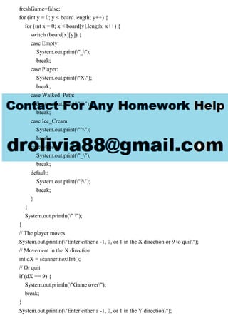 freshGame=false;
for (int y = 0; y < board.length; y++) {
for (int x = 0; x < board[y].length; x++) {
switch (board[x][y]) {
case Empty:
System.out.print("_");
break;
case Player:
System.out.print("X");
break;
case Walked_Path:
System.out.print("#");
break;
case Ice_Cream:
System.out.print("^");
break;
case Mines:
System.out.print("_");
break;
default:
System.out.print("?");
break;
}
}
System.out.println(" ");
}
// The player moves
System.out.println("Enter either a -1, 0, or 1 in the X direction or 9 to quit");
// Movement in the X direction
int dX = scanner.nextInt();
// Or quit
if (dX == 9) {
System.out.println("Game over");
break;
}
System.out.println("Enter either a -1, 0, or 1 in the Y direction");
 