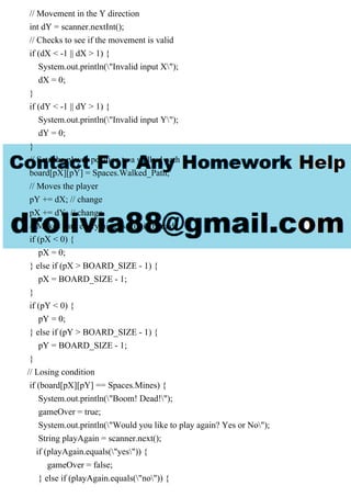 // Movement in the Y direction
int dY = scanner.nextInt();
// Checks to see if the movement is valid
if (dX < -1 || dX > 1) {
System.out.println("Invalid input X");
dX = 0;
}
if (dY < -1 || dY > 1) {
System.out.println("Invalid input Y");
dY = 0;
}
// Sets the player position to a walked path
board[pX][pY] = Spaces.Walked_Path;
// Moves the player
pY += dX; // change
pX += dY; // change
// Makes sure everything is still in bounds
if (pX < 0) {
pX = 0;
} else if (pX > BOARD_SIZE - 1) {
pX = BOARD_SIZE - 1;
}
if (pY < 0) {
pY = 0;
} else if (pY > BOARD_SIZE - 1) {
pY = BOARD_SIZE - 1;
}
// Losing condition
if (board[pX][pY] == Spaces.Mines) {
System.out.println("Boom! Dead!");
gameOver = true;
System.out.println("Would you like to play again? Yes or No");
String playAgain = scanner.next();
if (playAgain.equals("yes")) {
gameOver = false;
} else if (playAgain.equals("no")) {
 