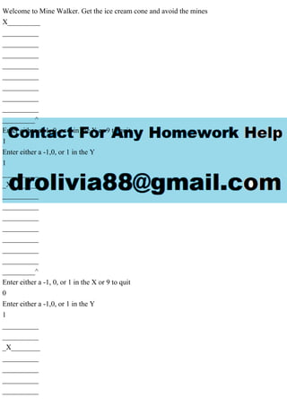 Welcome to Mine Walker. Get the ice cream cone and avoid the mines
X_________
__________
__________
__________
__________
__________
__________
__________
__________
_________^
Enter either a -1, 0, or 1 in the X or 9 to quit
1
Enter either a -1,0, or 1 in the Y
1
__________
_X________
__________
__________
__________
__________
__________
__________
__________
_________^
Enter either a -1, 0, or 1 in the X or 9 to quit
0
Enter either a -1,0, or 1 in the Y
1
__________
__________
_X________
__________
__________
__________
__________
 