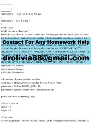__________
__________
_________^
Enter either a -1, 0, or 1 in the X or 9 to quit
-1
Enter either a -1,0, or 1 in the Y
1
Boom! Dead!
Would you like to play again?
This is the code I have so far. And it works fine. But when you land on a bomb or the ice cream
and it ask you to play again, if you say yes then it doesn't reset the game board. Instead it just
continues from where the "X" last was on the board. How can I reset the board at the end if the
user wants to play again? Again can you add the changes that need to be made to my existing
code and then give the answer with the complete code that works? I REPEAT CAN YOU
LOCATE WHY MY CODE ISN'T WORKING AND THEN USE MY CODE AND ADD THE
CHANGES! I REPEAT CAN YOU LOCATE WHY MY CODE ISN'T WORKING AND
THEN USE MY CODE AND ADD THE CHANGES! I REPEAT CAN YOU LOCATE WHY
MY CODE ISN'T WORKING AND THEN USE MY CODE AND ADD THE CHANGES!
import java.util.Random;
import java.util.Scanner;
public class MineWalker
{
//Setup enum, Scanner, and final variables
enum Spaces {Empty, Player, Mines, Ice_Cream, Walked_Path};
private static final int BOARD_SIZE = 10;
private static Scanner scanner = new Scanner(System.in);
public static void main(String[] args)
{
//Player's location
int pX = 0;
int pY = 0;
//Game intro
System.out.println("Welcome to Mine Walker. Get the ice cream cone and avoid the mines");
 