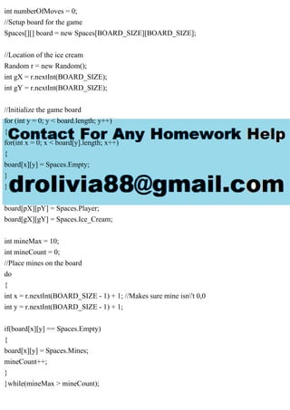int numberOfMoves = 0;
//Setup board for the game
Spaces[][] board = new Spaces[BOARD_SIZE][BOARD_SIZE];
//Location of the ice cream
Random r = new Random();
int gX = r.nextInt(BOARD_SIZE);
int gY = r.nextInt(BOARD_SIZE);
//Initialize the game board
for (int y = 0; y < board.length; y++)
{
for(int x = 0; x < board[y].length; x++)
{
board[x][y] = Spaces.Empty;
}
}
board[pX][pY] = Spaces.Player;
board[gX][gY] = Spaces.Ice_Cream;
int mineMax = 10;
int mineCount = 0;
//Place mines on the board
do
{
int x = r.nextInt(BOARD_SIZE - 1) + 1; //Makes sure mine isn't 0,0
int y = r.nextInt(BOARD_SIZE - 1) + 1;
if(board[x][y] == Spaces.Empty)
{
board[x][y] = Spaces.Mines;
mineCount++;
}
}while(mineMax > mineCount);
 