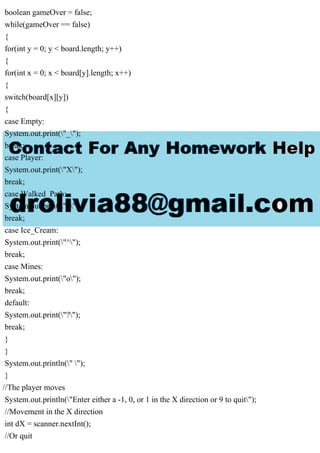 boolean gameOver = false;
while(gameOver == false)
{
for(int y = 0; y < board.length; y++)
{
for(int x = 0; x < board[y].length; x++)
{
switch(board[x][y])
{
case Empty:
System.out.print("_");
break;
case Player:
System.out.print("X");
break;
case Walked_Path:
System.out.print("#");
break;
case Ice_Cream:
System.out.print("^");
break;
case Mines:
System.out.print("o");
break;
default:
System.out.print("?");
break;
}
}
System.out.println(" ");
}
//The player moves
System.out.println("Enter either a -1, 0, or 1 in the X direction or 9 to quit");
//Movement in the X direction
int dX = scanner.nextInt();
//Or quit
 