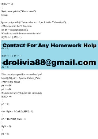 if(dX == 9)
{
System.out.println("Game over");
break;
}
System.out.println("Enter either a -1, 0, or 1 in the Y direction");
//Movement in the Y direction
int dY = scanner.nextInt();
//Checks to see if the movement is valid
if(dX < -1 || dX > 1)
{
System.out.println("Invalid input X");
dX = 0;
}
if(dY < -1 || dY > 1)
{
System.out.println("Invalid input Y");
dY = 0;
}
//Sets the player position to a walked path
board[pX][pY] = Spaces.Walked_Path;
//Moves the player
pY += dX;
pX += dY;
//Makes sure everything is still in bounds
if(pX < 0)
{
pX = 0;
}
else if(pX > BOARD_SIZE - 1)
{
pX = BOARD_SIZE - 1;
}
if(pY < 0)
{
pY = 0;
 