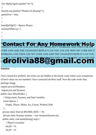 else if(playAgain.equals("no"))
{
System.out.println("Thanks for playing!");
gameOver = true;
}
}
board[pX][pY] = Spaces.Player;
numberOfMoves++;
}
}
}
Please don't just answer with different code. Use my existing code and fix my problem.
I REPEAT CAN YOU LOCATE WHY MY CODE ISN'T WORKING AND THEN USE MY
CODE AND ADD THE CHANGES!I REPEAT CAN YOU LOCATE WHY MY CODE ISN'T
WORKING AND THEN USE MY CODE AND ADD THE CHANGES!I REPEAT CAN YOU
LOCATE WHY MY CODE ISN'T WORKING AND THEN USE MY CODE AND ADD THE
CHANGES!
Solution
I have found few problem. the mines are not hidden in the board. some where your comparison
of bool values are not standard. I have corrected all those stuff. Now the code works fine.
package chegg;
import java.util.Random;
import java.util.Scanner;
public class MineWalker {
// Setup enum, Scanner, and final variables
enum Spaces {
Empty, Player, Mines, Ice_Cream, Walked_Path
};
private static final int BOARD_SIZE = 10;
private static Scanner scanner = new Scanner(System.in);
public static void main(String[] args) {
// Player's location
int pX = 0;
int pY = 0;
 