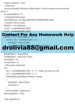 boolean freshGame = false;
// Game intro
System.out.println("Welcome to Mine Walker. Get the ice cream cone and avoid the
mines");
int numberOfMoves = 0;
// Setup board for the game
Spaces[][] board = new Spaces[BOARD_SIZE][BOARD_SIZE];
// Location of the ice cream
Random r = new Random();
int gX = r.nextInt(BOARD_SIZE);
int gY = r.nextInt(BOARD_SIZE);
// Initialize the game board
for (int y = 0; y < board.length; y++) {
for (int x = 0; x < board[y].length; x++) {
board[x][y] = Spaces.Empty;
// System.out.println("Empty space"+Spaces.Empty);
}
}
board[pX][pY] = Spaces.Player;
board[gX][gY] = Spaces.Ice_Cream;
int mineMax = 10;
int mineCount = 0;
// Place mines on the board
do {
int x = r.nextInt(BOARD_SIZE - 1) + 1; // Makes sure mine isn't 0,0
int y = r.nextInt(BOARD_SIZE - 1) + 1;
if (board[x][y].equals(Spaces.Empty)) // change
{
board[x][y] = Spaces.Mines;
mineCount++;
}
} while (mineMax > mineCount);
boolean gameOver = false;
while (!gameOver) {
 