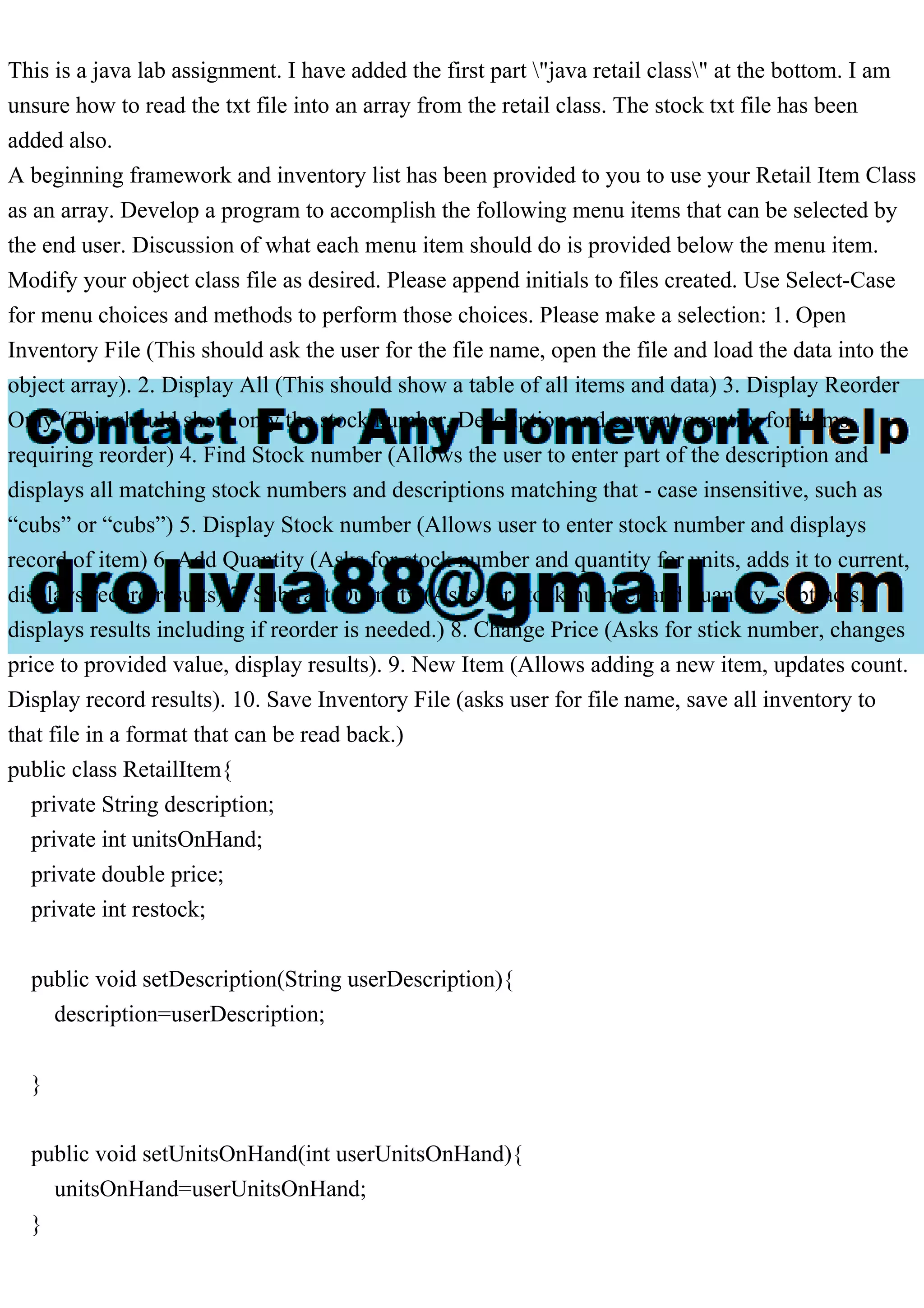 This is a java lab assignment. I have added the first part "java retail class" at the bottom. I am unsure how to read the txt file into an array from the retail class. The stock txt file has been added also. A beginning framework and inventory list has been provided to you to use your Retail Item Class as an array. Develop a program to accomplish the following menu items that can be selected by the end user. Discussion of what each menu item should do is provided below the menu item. Modify your object class file as desired. Please append initials to files created. Use Select-Case for menu choices and methods to perform those choices. Please make a selection: 1. Open Inventory File (This should ask the user for the file name, open the file and load the data into the object array). 2. Display All (This should show a table of all items and data) 3. Display Reorder Only (This should show only the stock number, Description and current quantity for items requiring reorder) 4. Find Stock number (Allows the user to enter part of the description and displays all matching stock numbers and descriptions matching that - case insensitive, such as “cubs” or “cubs”) 5. Display Stock number (Allows user to enter stock number and displays record of item) 6. Add Quantity (Asks for stock number and quantity for units, adds it to current, displays record results) 7. Subtract Quantity (Asks for stock number and quantity, subtracts, displays results including if reorder is needed.) 8. Change Price (Asks for stick number, changes price to provided value, display results). 9. New Item (Allows adding a new item, updates count. Display record results). 10. Save Inventory File (asks user for file name, save all inventory to that file in a format that can be read back.) public class RetailItem{ private String description; private int unitsOnHand; private double price; private int restock; public void setDescription(String userDescription){ description=userDescription; } public void setUnitsOnHand(int userUnitsOnHand){ unitsOnHand=userUnitsOnHand; } 