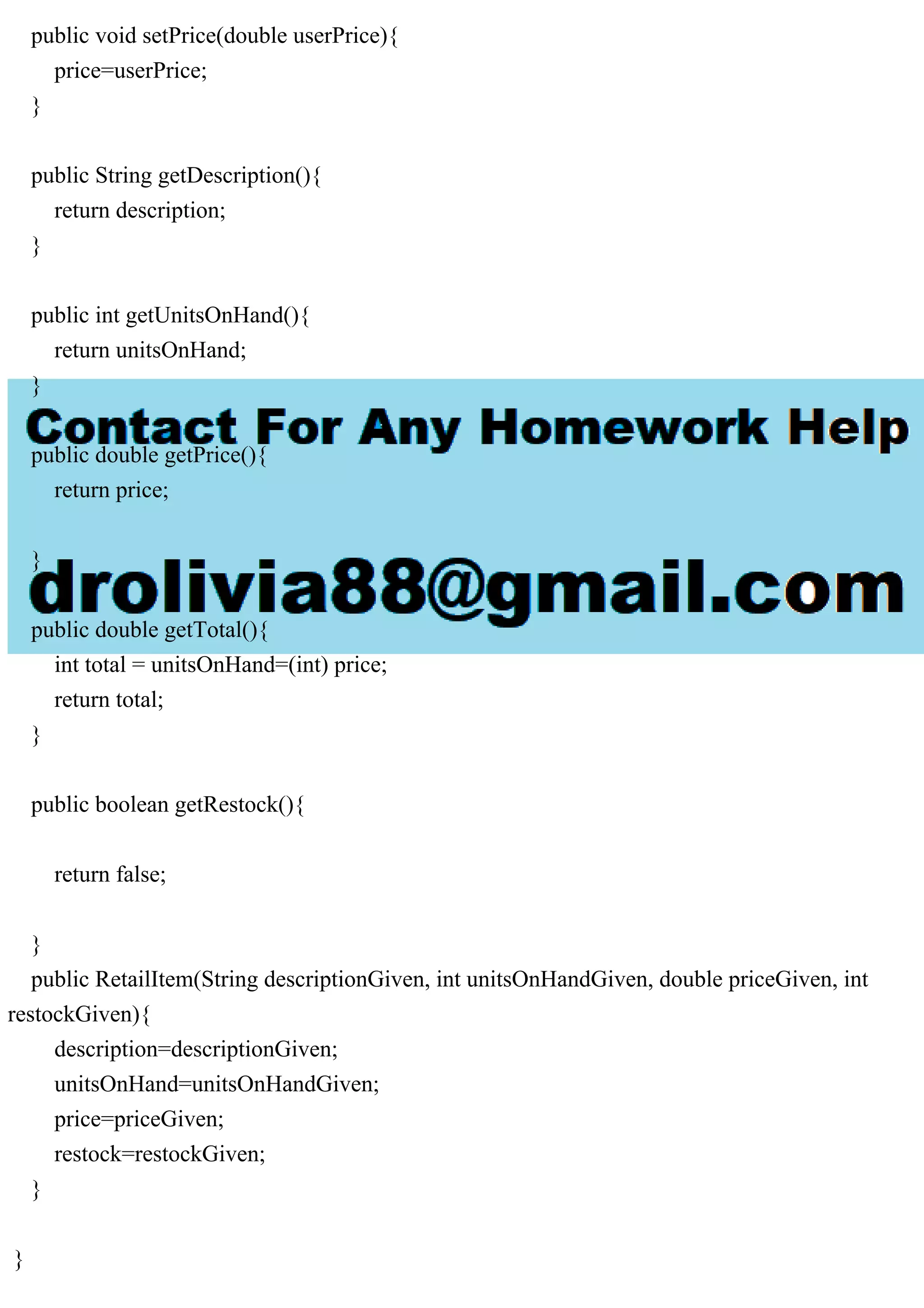 public void setPrice(double userPrice){ price=userPrice; } public String getDescription(){ return description; } public int getUnitsOnHand(){ return unitsOnHand; } public double getPrice(){ return price; } public double getTotal(){ int total = unitsOnHand=(int) price; return total; } public boolean getRestock(){ return false; } public RetailItem(String descriptionGiven, int unitsOnHandGiven, double priceGiven, int restockGiven){ description=descriptionGiven; unitsOnHand=unitsOnHandGiven; price=priceGiven; restock=restockGiven; } } 