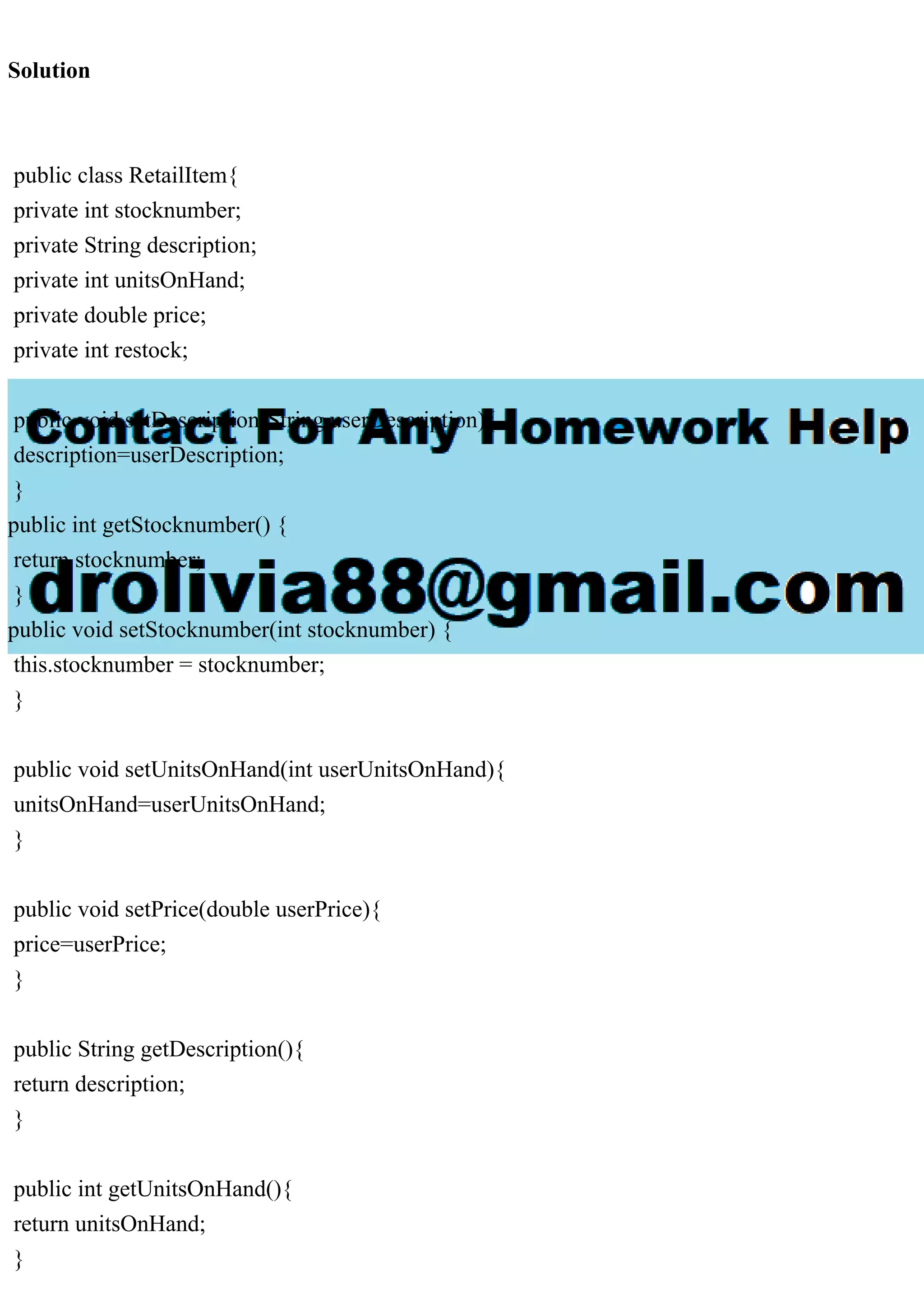 Solution public class RetailItem{ private int stocknumber; private String description; private int unitsOnHand; private double price; private int restock; public void setDescription(String userDescription){ description=userDescription; } public int getStocknumber() { return stocknumber; } public void setStocknumber(int stocknumber) { this.stocknumber = stocknumber; } public void setUnitsOnHand(int userUnitsOnHand){ unitsOnHand=userUnitsOnHand; } public void setPrice(double userPrice){ price=userPrice; } public String getDescription(){ return description; } public int getUnitsOnHand(){ return unitsOnHand; } 