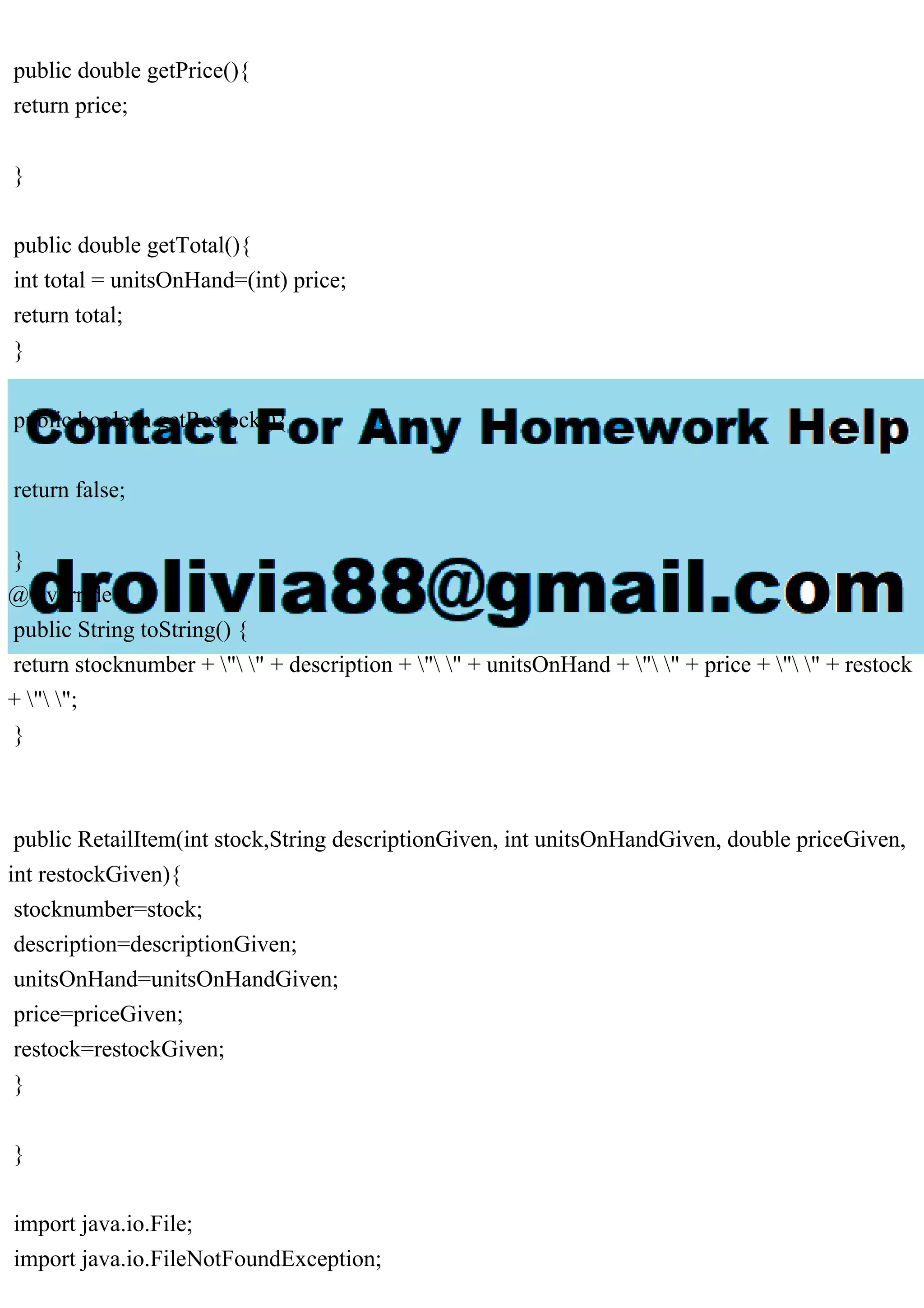 public double getPrice(){ return price; } public double getTotal(){ int total = unitsOnHand=(int) price; return total; } public boolean getRestock(){ return false; } @Override public String toString() { return stocknumber + " " + description + " " + unitsOnHand + " " + price + " " + restock + " "; } public RetailItem(int stock,String descriptionGiven, int unitsOnHandGiven, double priceGiven, int restockGiven){ stocknumber=stock; description=descriptionGiven; unitsOnHand=unitsOnHandGiven; price=priceGiven; restock=restockGiven; } } import java.io.File; import java.io.FileNotFoundException; 
