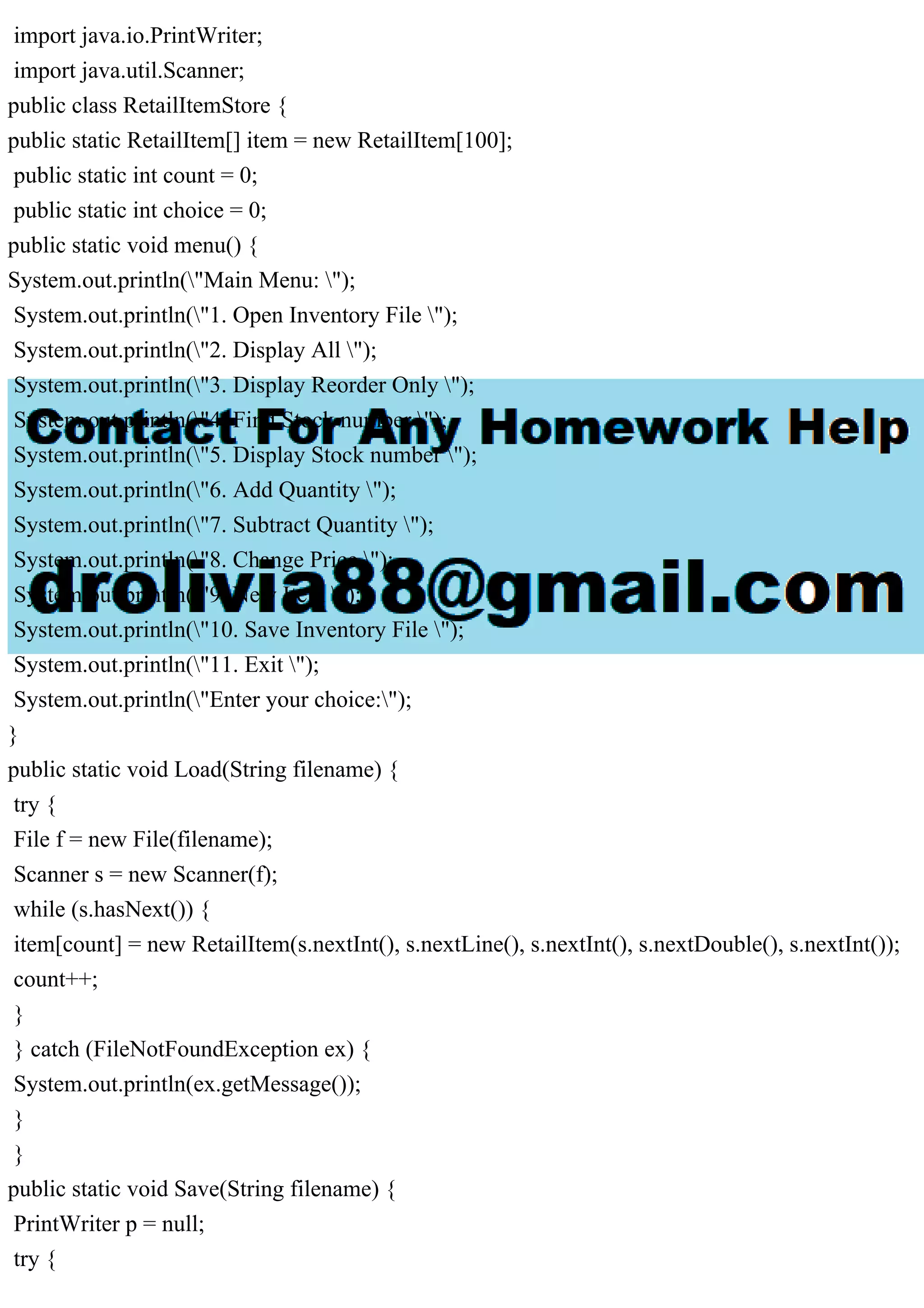 import java.io.PrintWriter; import java.util.Scanner; public class RetailItemStore { public static RetailItem[] item = new RetailItem[100]; public static int count = 0; public static int choice = 0; public static void menu() { System.out.println("Main Menu: "); System.out.println("1. Open Inventory File "); System.out.println("2. Display All "); System.out.println("3. Display Reorder Only "); System.out.println("4. Find Stock number "); System.out.println("5. Display Stock number "); System.out.println("6. Add Quantity "); System.out.println("7. Subtract Quantity "); System.out.println("8. Change Price "); System.out.println("9. New Item "); System.out.println("10. Save Inventory File "); System.out.println("11. Exit "); System.out.println("Enter your choice:"); } public static void Load(String filename) { try { File f = new File(filename); Scanner s = new Scanner(f); while (s.hasNext()) { item[count] = new RetailItem(s.nextInt(), s.nextLine(), s.nextInt(), s.nextDouble(), s.nextInt()); count++; } } catch (FileNotFoundException ex) { System.out.println(ex.getMessage()); } } public static void Save(String filename) { PrintWriter p = null; try { 