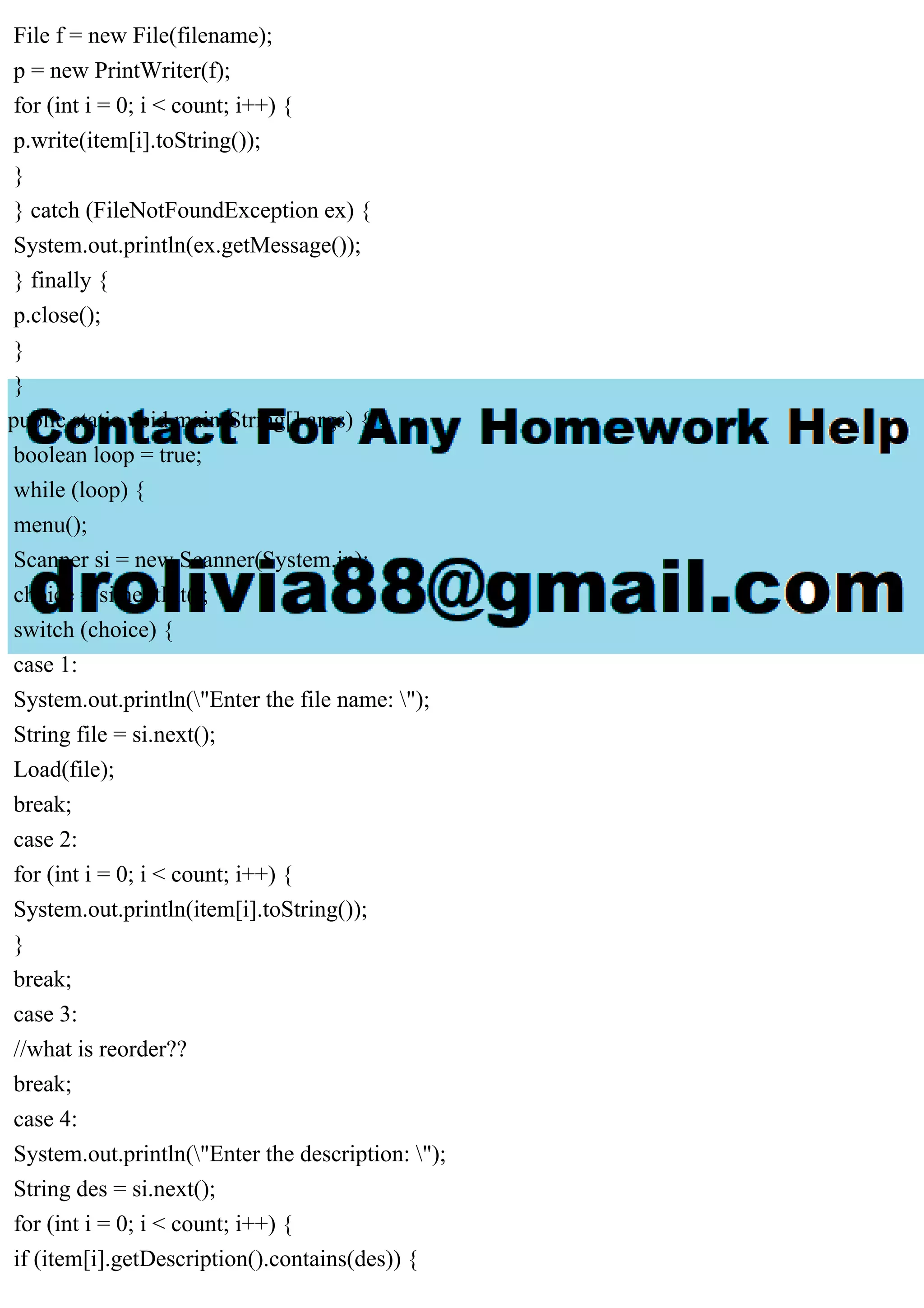 File f = new File(filename); p = new PrintWriter(f); for (int i = 0; i < count; i++) { p.write(item[i].toString()); } } catch (FileNotFoundException ex) { System.out.println(ex.getMessage()); } finally { p.close(); } } public static void main(String[] args) { boolean loop = true; while (loop) { menu(); Scanner si = new Scanner(System.in); choice = si.nextInt(); switch (choice) { case 1: System.out.println("Enter the file name: "); String file = si.next(); Load(file); break; case 2: for (int i = 0; i < count; i++) { System.out.println(item[i].toString()); } break; case 3: //what is reorder?? break; case 4: System.out.println("Enter the description: "); String des = si.next(); for (int i = 0; i < count; i++) { if (item[i].getDescription().contains(des)) { 