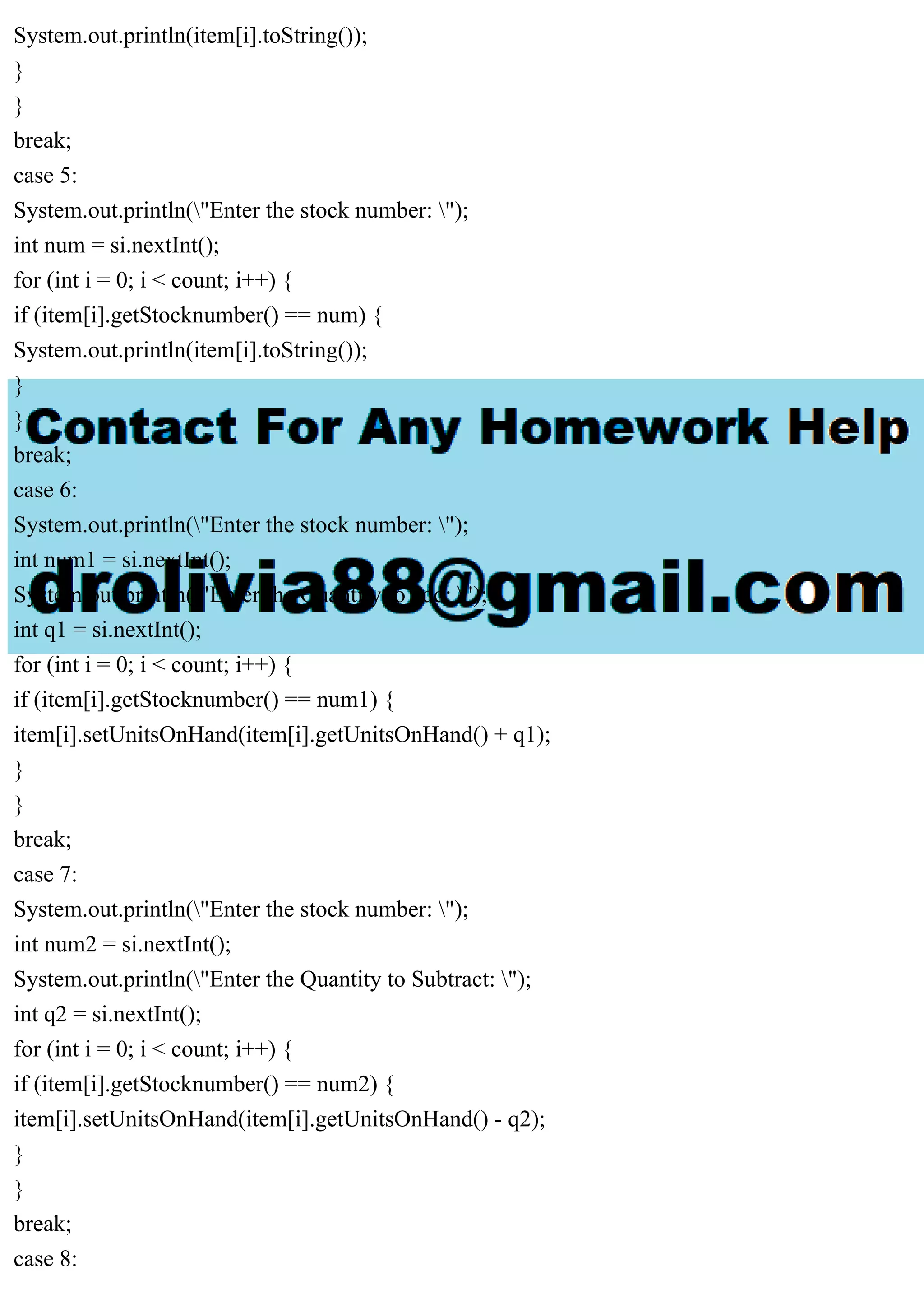 System.out.println(item[i].toString()); } } break; case 5: System.out.println("Enter the stock number: "); int num = si.nextInt(); for (int i = 0; i < count; i++) { if (item[i].getStocknumber() == num) { System.out.println(item[i].toString()); } } break; case 6: System.out.println("Enter the stock number: "); int num1 = si.nextInt(); System.out.println("Enter the Quantity to add: "); int q1 = si.nextInt(); for (int i = 0; i < count; i++) { if (item[i].getStocknumber() == num1) { item[i].setUnitsOnHand(item[i].getUnitsOnHand() + q1); } } break; case 7: System.out.println("Enter the stock number: "); int num2 = si.nextInt(); System.out.println("Enter the Quantity to Subtract: "); int q2 = si.nextInt(); for (int i = 0; i < count; i++) { if (item[i].getStocknumber() == num2) { item[i].setUnitsOnHand(item[i].getUnitsOnHand() - q2); } } break; case 8: 