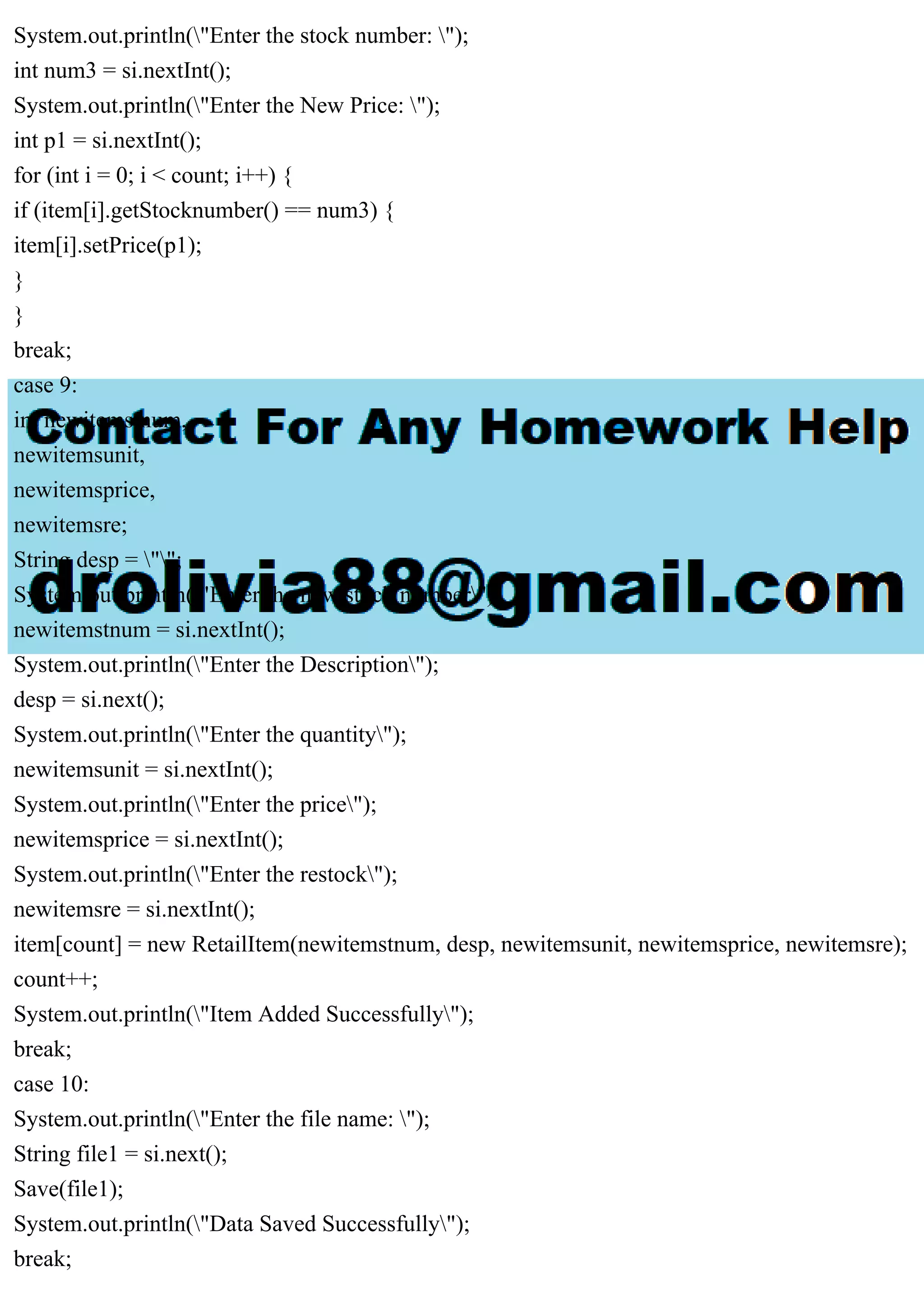 System.out.println("Enter the stock number: "); int num3 = si.nextInt(); System.out.println("Enter the New Price: "); int p1 = si.nextInt(); for (int i = 0; i < count; i++) { if (item[i].getStocknumber() == num3) { item[i].setPrice(p1); } } break; case 9: int newitemstnum, newitemsunit, newitemsprice, newitemsre; String desp = ""; System.out.println("Enter the new stock number"); newitemstnum = si.nextInt(); System.out.println("Enter the Description"); desp = si.next(); System.out.println("Enter the quantity"); newitemsunit = si.nextInt(); System.out.println("Enter the price"); newitemsprice = si.nextInt(); System.out.println("Enter the restock"); newitemsre = si.nextInt(); item[count] = new RetailItem(newitemstnum, desp, newitemsunit, newitemsprice, newitemsre); count++; System.out.println("Item Added Successfully"); break; case 10: System.out.println("Enter the file name: "); String file1 = si.next(); Save(file1); System.out.println("Data Saved Successfully"); break; 
