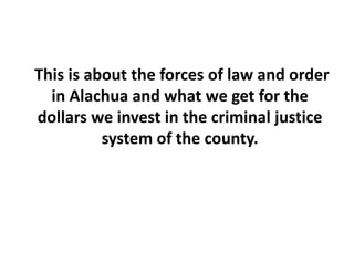  This is about the forces of law and order in Alachua and what we get for the dollars we invest in the criminal justice system of the county. 