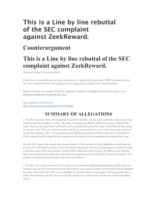 This is a Line by line rebuttal
of the SEC complaint
against ZeekReward.
Counterargument
This is a Line by line rebuttal of the SEC
complaint against ZeekReward.
(Courtesy of http://investamerica.biz/)


I hope there is some politician out there with the nerve to fight the SEC and make a VERY big name for their
self. You will definitely have the backing of a very large group of people in the order of millions.


Below is a line by line rebuttal of the SEC complaint. If numbers are skipped the statement is true or was
addressed redundantly through the document.


The complaint can be found at:
http://www.sec.gov/news/press/2012/2012-160.htm


                       SUMMARY OF ALLEGATIONS
1. The SEC claims the Bids were unregistered securities. Securities are like stocks and hold a value based on the
potential value of a company or entity. The value of securities are directly tied to the success or failure of the
entity. They are like legal tender in that they can be used and sold with a face value. In fact Bids are like cookies
for the girl scouts. They are a specific product that has no value outside the use as a bid in the penny auction of
the specific company. There is no guarantee and in fact bids expired after 30 days if not used. Expired bids in
effect created the profit margin for the company just like cookies that were purchased but expired due to age.


Also the SEC claims zeek rewards was a ponzi scheme. A Ponzi scheme is solely dependent on the timing and
position of an individual to prosper. In fact most people that joined even in the beginning never made an income
at all where some of the later members via their effort created successful incomes. In addition, most affiliates
after time purchased bids months later with funds from pocket up to the date the SEC closed the company. This
counters the argument that all money came from new affiliates.


2. The SEC claimed that “investors” were solicited over the internet implying that the proper qualifications for
investors was not met. In an investment the client expects some type of a return on their funds with an immediate
buy back value. In fact the “bids” were a purchase of a product similar to toilet paper with no guarantee and no
return. The bids had a specific value for a specific purpose for a specific time and that was to bid in the penny
auction.
 