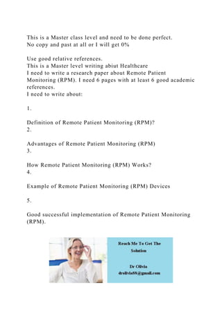 This is a Master class level and need to be done perfect.
No copy and past at all or I will get 0%
Use good relative references.
This is a Master level writing abiut Healthcare
I need to write a research paper about Remote Patient
Monitoring (RPM). I need 6 pages with at least 6 good academic
references.
I need to write about:
1.
Definition of Remote Patient Monitoring (RPM)?
2.
Advantages of Remote Patient Monitoring (RPM)
3.
How Remote Patient Monitoring (RPM) Works?
4.
Example of Remote Patient Monitoring (RPM) Devices
5.
Good successful implementation of Remote Patient Monitoring
(RPM).
 