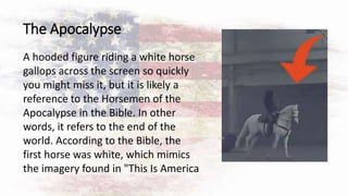 The Apocalypse
A hooded figure riding a white horse
gallops across the screen so quickly
you might miss it, but it is likely a
reference to the Horsemen of the
Apocalypse in the Bible. In other
words, it refers to the end of the
world. According to the Bible, the
first horse was white, which mimics
the imagery found in "This Is America
 