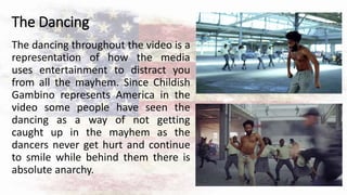 The Dancing
The dancing throughout the video is a
representation of how the media
uses entertainment to distract you
from all the mayhem. Since Childish
Gambino represents America in the
video some people have seen the
dancing as a way of not getting
caught up in the mayhem as the
dancers never get hurt and continue
to smile while behind them there is
absolute anarchy.
 
