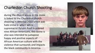 Charleston Church Shooting
during the church scene in the music
is linked to the Charleston church
shooting in America 2015 which was
hate crime in which white
supremacist Dylann Roof murdered
nine African Americans, this scene is
also was intended to juxtapose
happy and positive aspects of
African American culture with the
violence that surrounds and impacts
the black community in America.
 