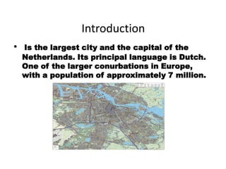 Introduction
•   Is the largest city and the capital of the
    Netherlands. Its principal language is Dutch.
    One of the larger conurbations in Europe,
    with a population of approximately 7 million.
 
