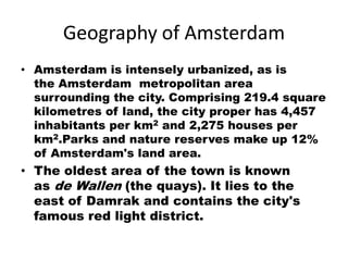 Geography of Amsterdam
• Amsterdam is intensely urbanized, as is
  the Amsterdam metropolitan area
  surrounding the city. Comprising 219.4 square
  kilometres of land, the city proper has 4,457
  inhabitants per km2 and 2,275 houses per
  km2.Parks and nature reserves make up 12%
  of Amsterdam's land area.
• The oldest area of the town is known
  as de Wallen (the quays). It lies to the
  east of Damrak and contains the city's
  famous red light district.
 