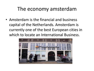 The economy amsterdam
• Amsterdam is the financial and business
  capital of the Netherlands. Amsterdam is
  currently one of the best European cities in
  which to locate an International Business.
 