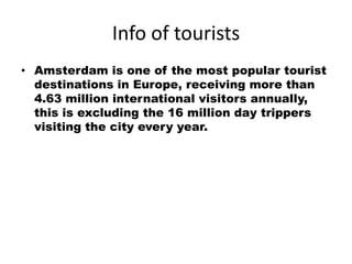 Info of tourists
• Amsterdam is one of the most popular tourist
  destinations in Europe, receiving more than
  4.63 million international visitors annually,
  this is excluding the 16 million day trippers
  visiting the city every year.
 