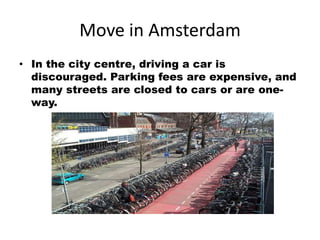 Move in Amsterdam
• In the city centre, driving a car is
  discouraged. Parking fees are expensive, and
  many streets are closed to cars or are one-
  way.
 