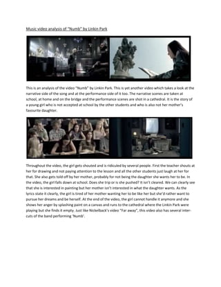 Music video analysis of “Numb” by Linkin Park<br />28734612694<br />This is an analysis of the video “Numb” by Linkin Park. This is yet another video which takes a look at the narrative side of the song and at the performance side of it too. The narrative scenes are taken at school, at home and on the bridge and the performance scenes are shot in a cathedral. It is the story of a young girl who is not accepted at school by the other students and who is also not her mother’s favourite daughter. <br />2947601-1665<br />Throughout the video, the girl gets shouted and is ridiculed by several people. First the teacher shouts at her for drawing and not paying attention to the lesson and all the other students just laugh at her for that. She also gets told off by her mother, probably for not being the daughter she wants her to be. In the video, the girl falls down at school. Does she trip or is she pushed? It isn’t cleared. We can clearly see that she is interested in painting but her mother isn’t interested in what the daughter wants. As the lyrics state it clearly, the girl is tired of her mother wanting her to be like her but she’d rather want to pursue her dreams and be herself. At the end of the video, the girl cannot handle it anymore and she shows her anger by splashing paint on a canvas and runs to the cathedral where the Linkin Park were playing but she finds it empty. Just like Nickelback’s video “Far away”, this video also has several inter-cuts of the band performing ‘Numb’. <br /> <br />