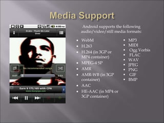  WebM
 H.263
 H.264 (in 3GP or
MP4 container)
 MPEG-4 SP
 AMR
 AMR-WB (in 3GP
container)
 AAC
 HE-AAC (in MP4 or
3GP container)
 MP3
 MIDI
 Ogg Vorbis
 FLAC
 WAV
 JPEG
 PNG
 GIF
 BMP
Android supports the following
audio/video/still media formats:
 
