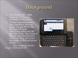  On October 21st, 2008,
Android 1.0 became
available to the public.
 "Today's announcement is
more ambitious than any
single 'Google Phone' that
the press has been
speculating about over the
past few weeks. Our vision is
that the powerful platform
we're unveiling will power
thousands of different phone
models.“
-Eric Schmidt, former
Google Chairman/CEO
 