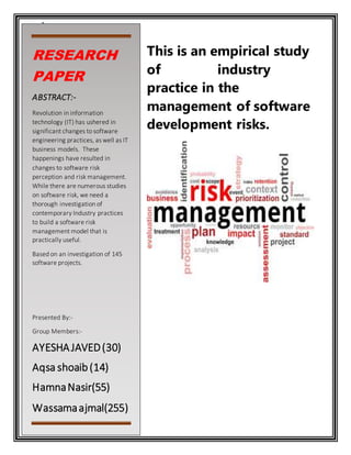1
This is an empirical study
of industry
practice in the
management of software
development risks.
RESEARCH
PAPER
ABSTRACT:-
Revolution in information
technology (IT) has ushered in
significant changes to software
engineering practices, as well as IT
business models. These
happenings have resulted in
changes to software risk
perception and risk management.
While there are numerous studies
on software risk, we need a
thorough investigation of
contemporary Industry practices
to build a software risk
management model that is
practically useful.
Based on an investigation of 145
software projects.
Presented By:-
Group Members:-
AYESHAJAVED(30)
Aqsa shoaib(14)
HamnaNasir(55)
Wassamaajmal(255)
 