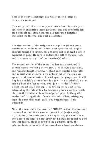 This is an essay assignment and will require a series of
expository responses.
You are permitted to use only your notes from class and your
textbook in answering these questions, and you are forbidden
from consulting outside sources and reference materials –
including the Internet and your classmates.
The first section of the assignment comprises (short) essay
questions in the traditional sense; each question will require
answers ranging in length, but certainly not to exceed a single
typewritten page. Be sure to address the call of the question,
and to answer each part of the question(s) asked.
The second section of the exam (the last two questions) is
contains narrative fact patterns (law-school style questions),
and requires lengthier answers. Read each question carefully
and submit your answers in the order in which the questions
appear on the examination. As each question progresses, it will
implicate multiple areas of tort law (civil -- not criminal) claims
arising from the fact pattern. Your job is to identify every
possible legal issue and apply the law (spotting each issue,
articulating the rule of law by discussing the elements of each
claim in the context of burdens of proof, provide thoughtful
analysis of the applicable facts to the rule of law, raising any
legal defenses that might exist, and suggesting a likely
outcome).
Note, this implicates the so-called "IRAC" method that we have
discussed several times now -- I(ssue)-R(ule)-A(nalysis)-
C(onclusion). For each part of each question, you should note
the facts in the question that apply to the legal issue and rule of
law implicated, break it down to the elements, apply the
relevant facts to the rule of law, and draw a legal conclusion
 