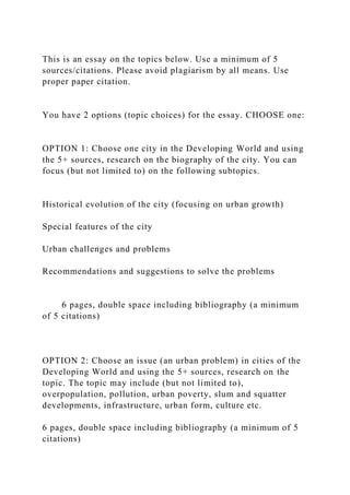 This is an essay on the topics below. Use a minimum of 5
sources/citations. Please avoid plagiarism by all means. Use
proper paper citation.
You have 2 options (topic choices) for the essay. CHOOSE one:
OPTION 1: Choose one city in the Developing World and using
the 5+ sources, research on the biography of the city. You can
focus (but not limited to) on the following subtopics.
Historical evolution of the city (focusing on urban growth)
Special features of the city
Urban challenges and problems
Recommendations and suggestions to solve the problems
6 pages, double space including bibliography (a minimum
of 5 citations)
OPTION 2: Choose an issue (an urban problem) in cities of the
Developing World and using the 5+ sources, research on the
topic. The topic may include (but not limited to),
overpopulation, pollution, urban poverty, slum and squatter
developments, infrastructure, urban form, culture etc.
6 pages, double space including bibliography (a minimum of 5
citations)
 