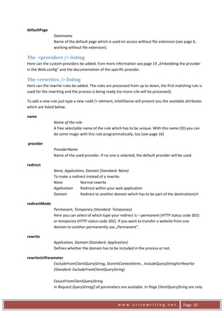 defaultPage 
                    Dateiname 
                    Name of the default page which is used on access without file extension (see page 6, 
                    working without file extension). 

    The  <providers /> listing 
    Here can the custom providers be added. Fore more information see page 19 „Embedding the provider 
    in the Web.config“ and the documentation of the specific provider. 

    The <rewrites /> listing 
    Here can the rewrite rules be added. The rules are processed from up to down, the first matching rule is 
    used for the rewriting and the process is being ready (no more rule will be processed). 

    To add a new rule just type a new <add /> element, IntelliSense will present you the available attributes 
    which are listed below. 

    name 
                    Name of the rule 
                    A free selectable name of the rule which has to be unique. With this name (ID) you can 
                    do some magic with this rule programmatically, too (see page 16) 

     provider 
                    ProviderName  
                    Name of the used provider. If no one is selected, the default provider will be used. 

    redirect 
                    None, Application, Domain (Standard: None) 
                    To make a redirect instead of a rewrite. 
                    None           Normal rewrite 
                    Application   Redirect within your web application 
                    Domain         Redirect to another domain which has to be part of the destinationUrl 

    redirectMode 
                    Permanent, Temporary (Standard: Temporary) 
                    Here you can select of which type your redirect is – permanent (HTTP status code 301) 
                    or temporary (HTTP status code 302). If you want to transfer a website from one 
                    domain to another permanently use „Permanent“. 

    rewrite 
                    Application, Domain (Standard: Application) 
                    Defines whether the domain has to be included in the process or not. 

    rewriteUrlParameter 
                  ExcludeFromClientQueryString, StoreInContextItems , IncludeQueryStringForRewrite 
                  (Standard: ExcludeFromClientQueryString) 
                   
                  ExluceFromClientQueryString 
                  In Request.QueryString[] all parameters are available. In Page.ClientQueryString are only 


      
                                                           www.urlrewriting.net                    Page  10 
 
 