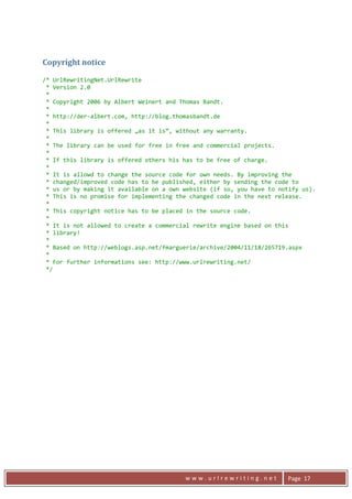 Copyright notice 
     
    /* UrlRewritingNet.UrlRewrite 
     * Version 2.0 
     *  
     * Copyright 2006 by Albert Weinert and Thomas Bandt. 
     *  
     * http://der‐albert.com, http://blog.thomasbandt.de 
     *  
     * This library is offered „as it is“, without any warranty. 
     *  
     * The library can be used for free in free and commercial projects. 
     * 
     * If this library is offered others his has to be free of charge.  
     * 
     * It is allowd to change the source code for own needs. By improving the 
     * changed/improved code has to be published, either by sending the code to 
     * us or by making it available on a own website (if so, you have to notify us). 
     * This is no promise for implementing the changed code in the next release. 
     * 
     * This copyright notice has to be placed in the source code. 
     *   
     * It is not allowed to create a commercial rewrite engine based on this  
     * library! 
     *  
     * Based on http://weblogs.asp.net/fmarguerie/archive/2004/11/18/265719.aspx 
     *  
     * For further informations see: http://www.urlrewriting.net/ 
     */ 

     




      
                                             www.urlrewriting.net          Page  17 
 
 