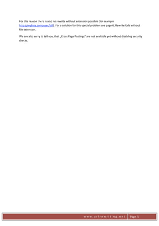 For this reason there is also no rewrite without extension possible (for example 
    http://myblog.com/user/bill). For a solution for this special problem see page 6, Rewrite Urls without 
    file extension. 

    We are also sorry to tell you, that „Cross Page Postings“ are not available yet without disabling security 
    checks. 




      
                                                           www.urlrewriting.net                    Page  5 
 
 