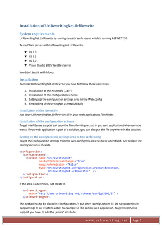 Installation of UrlRewritingNet.UrlRewrite 

    System requirements 
    UrlRewritingNet.UrlRewrite is running on each Web server which is running ASP.NET 2.0. 

    Tested Web server with UrlRewritingNet.UrlRewrite: 

         ♥    IIS 5.0 
         ♥    IIS 5.1 
         ♥    IIS 6.0 
         ♥    Visual Studio 2005 WebDev Server 

    We didn’t test it with Mono. 

    Installation 
    To install UrlRewritingNet.UrlRewrite you have to follow these easy steps: 

         1.   Installation of the Assembly („.dll“) 
         2.   Installation of the configuration schema 
         3.   Setting up the configuration settings area in the Web.config 
         4.   Embedding UrlRewritingNet as Http Module 

    Installation of the Assembly 
    Just copy UrlRewritingNet.UrlRewriter.dll in your web applications /bin folder. 

    Installation of the configuration schema 
    To get IntelliSense support just copy the file urlwritingnet.xsd in you web application (wherever you 
    want). If you web application is part of a solution, you can also put the file anywhere in the solution. 

    Setting up the configuration settings area in the Web.config 
    To get the configuration settings from the web.config this area has to be advertised. Just replace the 
    <configSections> if exists. 

    <configuration> 
      <configSections> 
        <section name="urlrewritingnet"   
                 restartOnExternalChanges="true" 
                 requirePermission ="false"  
                 type="UrlRewritingNet.Configuration.UrlRewriteSection, 
                       UrlRewritingNet.UrlRewriter"  /> 
      </configSections> 
    </configuration> 

    If the area is advertised, just create it. 

      <urlrewritingnet 
          xmlns="http://www.urlrewriting.net/schemas/config/2006/07" > 
      </urlrewritingnet> 

    This section has to be placed in <configuration /> but after <configSections />. Do not place this in 
    <appSettings /> or <system.web>! Fo example se the sample web application. To get IntelliSense 
    support you have to add the „xmlns“ attribute. 

      
                                                            www.urlrewriting.net                    Page  7 
 
 