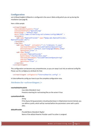 Configuration 
    von UrlRewritingNet.UrlRewrite is configured in the area in Web.config which you set up during the 
    installation (see page 8). 

    Here a little sample: 

      <urlrewritingnet 
        rewriteOnlyVirtualUrls="true"    
        contextItemsPrefix="QueryString"  
        defaultPage = "default.aspx" 
        xmlns="http://www.urlrewriting.net/schemas/config/2006/07" > 
        <providers> 
          <add name="MyGreatProvider" type="MyApp.Web.MyGreatProvider, 
    MyGreatProvider.dll"/> 
        </providers> 
        <rewrites> 
          <add name="Rule1"  virtualUrl="^~/(.*)/Detail(.*).aspx"             
               rewriteUrlParameter="ExcludeFromClientQueryString"  
               destinationUrl="~/Default.aspx?language=$1&amp;id=$2" 
               ignoreCase="true" /> 
          <add name="Rule2"   
               provider="MyGreatProvider" 
               myattribute="/foo/bar/dhin.aspx"  
               rewriteUrlParameter="ExcludeFromClientQueryString"  
               rewrite="Domain"  
               ignoreCase="true" /> 
        </rewrites> 
      </urlrewritingnet> 

    This configuration can become very comprehensive, so you can swap it out into an external config file. 
    Please use the configSource attribute for that: 

      <urlrewritingnet configSource="ExternalRewrite.config" /> 

    In ExternalRewrite.config you have to put the complete configuration area. 

    Attributes for <urlrewritingnet /> 
     
    rewriteOnlyVirtualUrls 
                   true, false (Standard: true) 
                   Prevents rewriting for real existing files on the server if true. 

    contextItemsPrefix 
                  String 
                  If the Query String parameters should putted down in HttpContext.Current.Items[], you 
                  can define a prefix, which will be inserted before the parameters name with a point 
                  after.  

    defaultProvider 
                   ProviderName (Standard: RegEx) 
                   Name of the default Rewrite Provider used if no other is assigned. 



      
                                                             www.urlrewriting.net                Page  9 
 
 