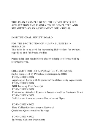 THIS IS AN EXAMPLE OF SOUTH UNIVERSITY’S IRB
APPLICATION AND IS ONLY TO BE COMPLETED AND
SUBMITTED AS AN ASSIGNMENT FOR NSG6101.
INSTITUTIONAL REVIEW BOARD
FOR THE PROTECTION OF HUMAN SUBJECTS IN
RESEARCH
This form is to be used for requesting IRB review for exempt,
expedited and full board studies
Please note that handwritten and/or incomplete forms will be
returned to you.
CHECKLIST FOR IRB APPLICATION SUBMISSION
(to be completed by PI before submission to IRB)
FORMCHECKBOX
Application Form with Signatures/ Confidentiality Agreements
FORMCHECKBOX
NIH Training Certificate(s)
FORMCHECKBOX
Protocol or Attached Research Proposal and/ or Contract/ Grant
FORMCHECKBOX
Solicitation Announcements/Recruitment Flyers
FORMCHECKBOX
Data Collection Instruments/Research
Questions/Questionnaires/Surveys
FORMCHECKBOX
Informed Consent Documents
 