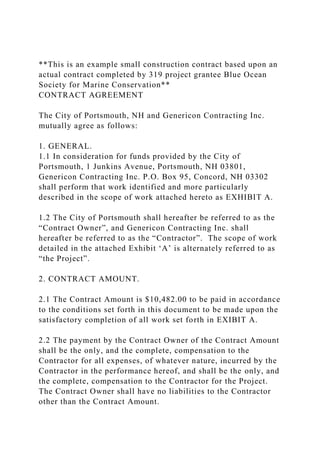 **This is an example small construction contract based upon an
actual contract completed by 319 project grantee Blue Ocean
Society for Marine Conservation**
CONTRACT AGREEMENT
The City of Portsmouth, NH and Genericon Contracting Inc.
mutually agree as follows:
1. GENERAL.
1.1 In consideration for funds provided by the City of
Portsmouth, 1 Junkins Avenue, Portsmouth, NH 03801,
Genericon Contracting Inc. P.O. Box 95, Concord, NH 03302
shall perform that work identified and more particularly
described in the scope of work attached hereto as EXHIBIT A.
1.2 The City of Portsmouth shall hereafter be referred to as the
“Contract Owner”, and Genericon Contracting Inc. shall
hereafter be referred to as the “Contractor”. The scope of work
detailed in the attached Exhibit ‘A’ is alternately referred to as
“the Project”.
2. CONTRACT AMOUNT.
2.1 The Contract Amount is $10,482.00 to be paid in accordance
to the conditions set forth in this document to be made upon the
satisfactory completion of all work set forth in EXIBIT A.
2.2 The payment by the Contract Owner of the Contract Amount
shall be the only, and the complete, compensation to the
Contractor for all expenses, of whatever nature, incurred by the
Contractor in the performance hereof, and shall be the only, and
the complete, compensation to the Contractor for the Project.
The Contract Owner shall have no liabilities to the Contractor
other than the Contract Amount.
 