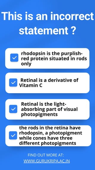 FIND OUT MORE AT:
WWW.GURUKRIPA.AC.IN
This is an incorrect
statement ?
rhodopsin is the purplish-
red protein situated in rods
only
the rods in the retina have
rhodopsin, a photopigment
while cones have three
different photopigments
Retinal is the light-
absorbing part of visual
photopigments
Retinal is a derivative of
Vitamin C
 
