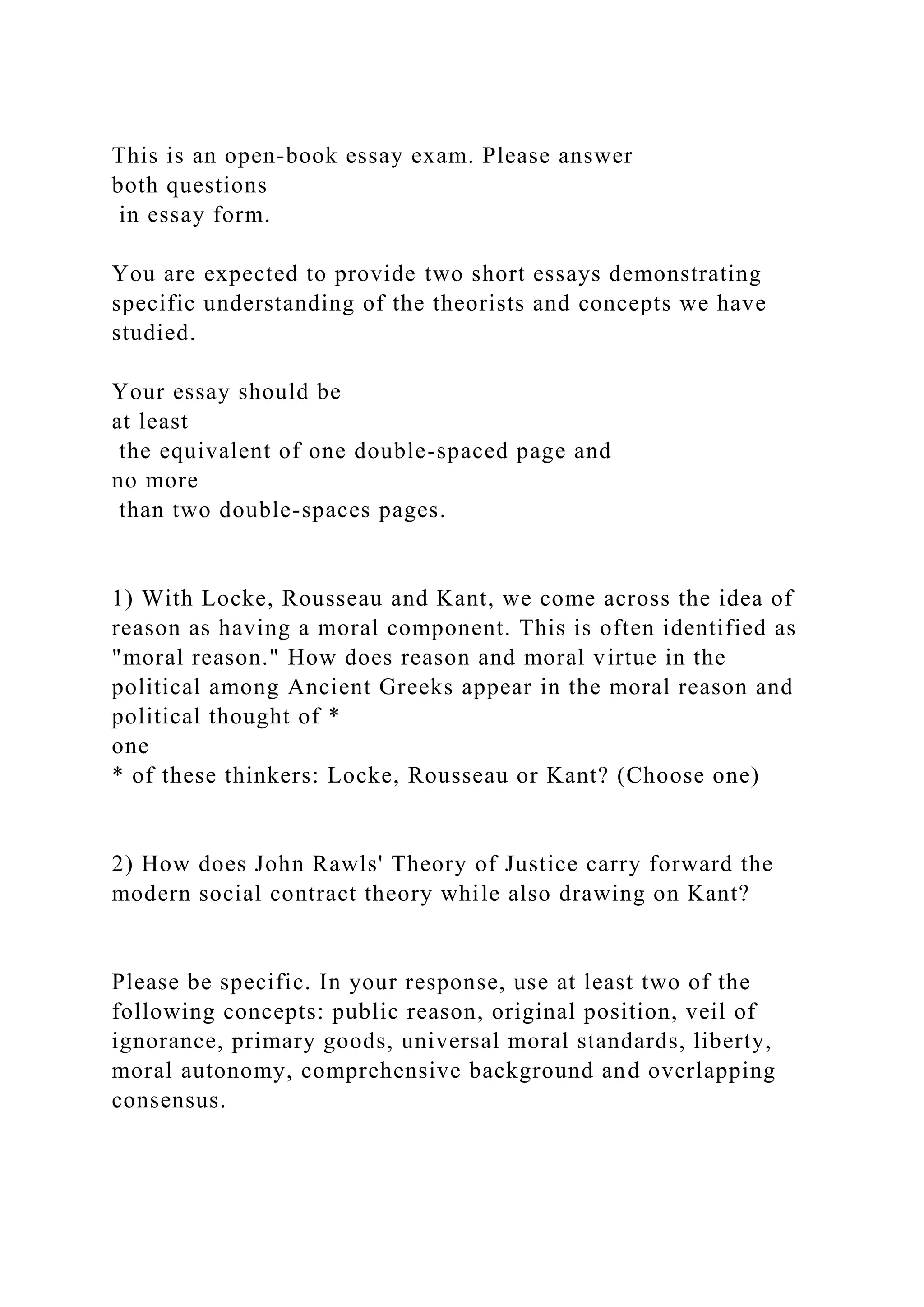 This is an open-book essay exam. Please answer
both questions
in essay form.
You are expected to provide two short essays demonstrating
specific understanding of the theorists and concepts we have
studied.
Your essay should be
at least
the equivalent of one double-spaced page and
no more
than two double-spaces pages.
1) With Locke, Rousseau and Kant, we come across the idea of
reason as having a moral component. This is often identified as
"moral reason." How does reason and moral virtue in the
political among Ancient Greeks appear in the moral reason and
political thought of *
one
* of these thinkers: Locke, Rousseau or Kant? (Choose one)
2) How does John Rawls' Theory of Justice carry forward the
modern social contract theory while also drawing on Kant?
Please be specific. In your response, use at least two of the
following concepts: public reason, original position, veil of
ignorance, primary goods, universal moral standards, liberty,
moral autonomy, comprehensive background and overlapping
consensus.